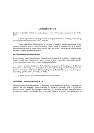 Lambent do Brasil
Lambent do Brasil fue fundada por Andrea Lages y Joseph O’Connor y tiene su sede en São Paulo,
Brasil.
Estamos especializados en proporcionar los mejores recursos en coaching, formación y
asesoría para el desarrollo de individuos y empresas.
Somos especialistas internacionales en coaching de empresa. Nuestra organización ofrece
coaching en todo el mundo, tanto directamente como a través de colaboraciones y de nuestro
programa internacional de formación de coaches. Para más detalles puedes visitar nuestra página
electrónica en www.lambentdobrasil.com.
Certificado Internacional de Coaching
Proporcionamos nuestra formación para el Certificado Internacional de Coaching en todo el mundo.
Hemos formado ya a centenares de coaches en más de quince países. Para más detalles puedes
visitar nuestra página electrónica en www.lambentdobrasil.com.
Somos asimismo fundadores de la Brazilian Association of Coaching, de la Mexican
Association of Coaching, y de la Swedish Association of Coaching. También hemos sido los
primeros formadores para la National Coaching Register del Reino Unido, en su curso de posgrado
en coaching ejecutivo en la Universidad de Derby.
Estamos afiliados a la Scandinavian International University.
International Coaching Community (ICC)
La International Coaching Community (ICC) ha sido creada por Lambent do Brasil. Es un grupo de
coaches que han superado satisfactoriamente la formación requerida para el Certificado
Internacional de Coaching. Continuamos expandiendo esta comunidad mediante nuestra formación
y nuestros formadores certificados. Esta comunidad comparte un mismo compromiso con la
 