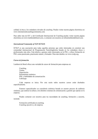 calidad, la ética y los estándares elevados de coaching. Puedes visitar nuestra página electrónica en
www.internationalcoachingcommunity.com.
Para saber más de ICC y del Certificado Internacional de Coaching puedes visitar nuestra página
electrónica en www.lambentdobrasil.com, o contactar con nosotros en info@lambentdobrasil.com.
International Community of NLP (ICNLP)
ICNLP es una asociación para todas aquellas personas que estén interesadas en construir una
comunidad internacional de Programación Neurolingüística basada en los estándares éticos y
profesionales más altos. Está abierta a quienes estén interesados en la PNL y ofrece formación en
PNL como practicante, practicante máster y formador. Para más detalles ver www.icnlp.org.
Cursos de formación
Lambent do Brasil ofrece una variedad de cursos de formación para empresas en:
Coaching.
Ventas.
Negociación.
Pensamiento sistémico.
PNL y habilidades de comunicación.
Liderazgo.
Cada empresa es única. Por esta razón todos nuestros cursos están diseñados
específicamente.
Estamos especializados en consultoría sistémica basada en nuestro proceso de auditoria
sistémica, que analiza la cultura y los distintos sistemas de comunicación y gestión que operan en la
empresa.
Puedes contactar con nosotros para tus necesidades de coaching, formación y asesoría,
incluida:
Formación certificada en coaching.
Coaching ejecutivo y de empresa.
 