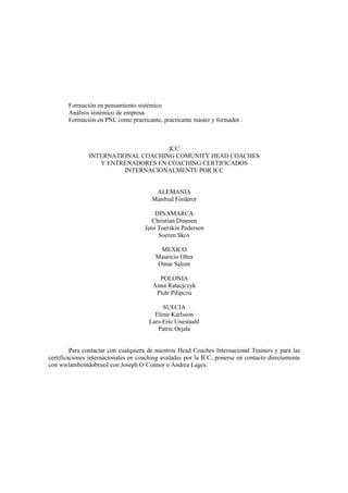 Formación en pensamiento sistémico
Análisis sistémico de empresa.
Formación en PNL como practicante, practicante máster y formador.
ICC
INTERNATIONAL COACHING COMUNITY HEAD COACHES
Y ENTRENADORES EN COACHING CERTIFICADOS
INTERNACIONALMENTE POR ICC
ALEMANIA
Manfred Fórderer
DINAMARCA
Christian Dinesen
Jens Toerskin Pedersen
Soeren Skov
MEXICO
Mauricio Oltra
Omar Salom
POLONIA
Anna Ratacjczyk
Piotr Pilipczu
SUECIA
Elene Karlsson
Lars-Eric Unestaahl
Patric Orjala
Para contactar con cualquiera de nuestros Head Coaches Internacional Trainers y para las
certificaciones internacionales en coaching avaladas por la ICC, ponerse en contacto directamente
con wwlambentdobrasil con Joseph O´Connor o Andrea Lages.
 
