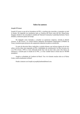 Sobre los autores
Joseph O’Connor
Joseph O’Connor es uno de los formadores de PNL y coaching más conocidos y respetados en todo
el mundo. Ha impartido sus enseñanzas tanto en América del Norte como del Sur, Hong Kong,
Singapur (donde le fue concedida la medalla del National Community Leadership Institute), Nueva
Zelanda y numerosos países de Europa.
Ha trabajado como formador y consultor en numerosas empresas, incluida la British
Airways, la HP Invent y la United Nations Industrial Development Organization (UNIDO) de
Viena, consultoría para proyectos de cooperación industrial en países en desarrollo.
Es autor de diecisiete libros, traducidos a veintiún idiomas, que incluyen algunos de los best
sellers y de las obras más respetadas en PNL y habilidades de comunicación. Su libro Introducción
a la PNL (Urano, 1995) se viene utilizando desde hace más de doce años como obra básica de
referencia y consulta para el estudio de la PNL, y se han vendido hasta la fecha más de 100.000
ejemplares.
Joseph es cofundador de Lambent do Brasil. Tras vivir durante muchos años en el Reino
Unido, reside actualmente en Brasil.
Puedes contactar con Joseph en joseph@lambentdobrasil.com.
 