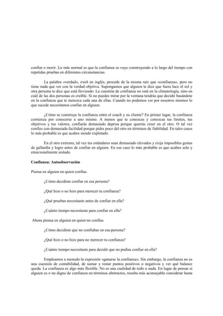 confiar o morir. Lo más normal es que la confianza se vaya construyendo a lo largo del tiempo con
repetidas pruebas en diferentes circunstancias.
La palabra «verdad», truth en inglés, procede de la misma raíz que «confianza», pero no
tiene nada que ver con la verdad objetiva. Supongamos que alguien te dice que fuera luce el sol y
otra persona te dice que está lloviendo. La cuestión de confianza no está en la climatología, sino en
cuál de las dos personas es creíble. Si no puedes mirar por la ventana tendrás que decidir basándote
en la confianza que te merezca cada una de ellas. Cuando no podemos ver por nosotros mismos lo
que sucede necesitamos confiar en alguien.
¿Cómo se construye la confianza entre el coach y su cliente? En primer lugar, la confianza
comienza por conocerse a uno mismo. A menos que te conozcas y conozcas tus límites, tus
objetivos y tus valores, confiarás demasiado deprisa porque querrás creer en el otro. O tal vez
confíes con demasiada facilidad porque pides poco del otro en términos de fiabilidad. En tales casos
lo más probable es que acabes siendo explotado.
En el otro extremo, tal vez tus estándares sean demasiado elevados y exija imposibles gestas
de gallardía y logro antes de confiar en alguien. En ese caso lo más probable es que acabes solo y
emocionalmente aislado.
Confianza: Autoobservación
Piensa en alguien en quien confías.
¿Cómo decidiste confiar en esa persona?
¿Qué hizo o no hizo para merecer tu confianza?
¿Qué pruebas necesitaste antes de confiar en ella?
¿Cuánto tiempo necesitaste para confiar en ella?
Ahora piensa en alguien en quien no confías.
¿Cómo decidiste que no confiabas en esa persona?
¿Qué hizo o no hizo para no merecer tu confianza?
¿Cuánto tiempo necesitaste para decidir que no podías confiar en ella?
Empleamos a menudo la expresión «ganarse la confianza». Sin embargo, la confianza no es
una cuestión de contabilidad, de sumar y restar puntos positivos o negativos y ver qué balance
queda. La confianza es algo más flexible. No es una cualidad de todo o nada. En lugar de pensar si
alguien es o no digno de confianza en términos abstractos, resulta más aconsejable considerar hasta
 