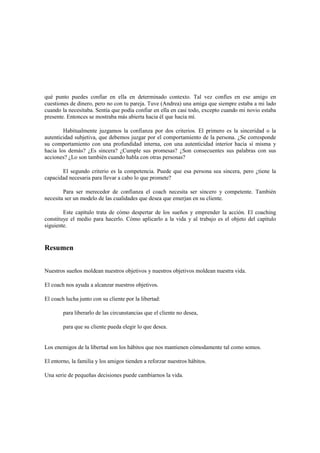 qué punto puedes confiar en ella en determinado contexto. Tal vez confíes en ese amigo en
cuestiones de dinero, pero no con tu pareja. Tuve (Andrea) una amiga que siempre estaba a mi lado
cuando la necesitaba. Sentía que podía confiar en ella en casi todo, excepto cuando mi novio estaba
presente. Entonces se mostraba más abierta hacia él que hacia mí.
Habitualmente juzgamos la confianza por dos criterios. El primero es la sinceridad o la
autenticidad subjetiva, que debemos juzgar por el comportamiento de la persona. ¿Se corresponde
su comportamiento con una profundidad interna, con una autenticidad interior hacia sí misma y
hacia los demás? ¿Es sincera? ¿Cumple sus promesas? ¿Son consecuentes sus palabras con sus
acciones? ¿Lo son también cuando habla con otras personas?
El segundo criterio es la competencia. Puede que esa persona sea sincera, pero ¿tiene la
capacidad necesaria para llevar a cabo lo que promete?
Para ser merecedor de confianza el coach necesita ser sincero y competente. También
necesita ser un modelo de las cualidades que desea que emerjan en su cliente.
Este capítulo trata de cómo despertar de los sueños y emprender la acción. El coaching
constituye el medio para hacerlo. Cómo aplicarlo a la vida y al trabajo es el objeto del capítulo
siguiente.
Resumen
Nuestros sueños moldean nuestros objetivos y nuestros objetivos moldean nuestra vida.
El coach nos ayuda a alcanzar nuestros objetivos.
El coach lucha junto con su cliente por la libertad:
para liberarlo de las circunstancias que el cliente no desea,
para que su cliente pueda elegir lo que desea.
Los enemigos de la libertad son los hábitos que nos mantienen cómodamente tal como somos.
El entorno, la familia y los amigos tienden a reforzar nuestros hábitos.
Una serie de pequeñas decisiones puede cambiarnos la vida.
 