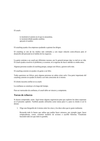 El coach:
te mostrará el camino en el que te encuentras,
te mostrará dónde puedes cambiar,
apoyará el cambio.
El coaching ayuda a las empresas ayudando a quienes las dirigen.
El coaching es uno de los medios más centrados y con mejor relación coste-eficacia para el
desarrollo del personal en el ámbito de los negocios.
La gente contrata a un coach por diferentes razones, por lo general porque algo va mal en su vida.
El coach ayuda a resolver el problema y a avanzar, no a regresar de nuevo adonde se estaba antes.
Algunas personas acuden al coaching porque, aunque son felices, quieren serlo más.
El coaching consiste en ayudar a la gente a ser feliz.
Todos queremos ser felices, pero algunas personas no saben cómo serlo. Una parte importante del
coaching consiste en ayudar al cliente a ser más consciente de sí mismo.
El cliente necesita confiar en su coach.
La confianza se construye a lo largo del tiempo.
Para ser merecedor de confianza, el coach debe ser sincero y competente.
Tareas de refuerzo
Si deseas comprender, actúa. Aquí tienes algunas sugerencias para que explores las ideas expuestas
en el presente capítulo. También puedes utilizarlas como tareas para ti y para tu cliente si así lo
deseas.
1. Elige una fotografía de ti mismo entre los cinco y los doce años que te guste realmente.
Recuerda todo lo bueno que sabías que podías hacer entonces, por ejemplo jugar, hacer
rompecabezas, correr, construir modelos de aviones o escribir historias. Visualízate
haciendo todo eso que tanto te gustaba.
 