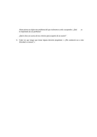 Ahora piensa en algún otro problema del que realmente te estés «ocupando». ¿Qué es
lo importante de ese problema?
¿Qué te dice eso acerca de tus criterios para ocuparte de un asunto?
6. Cada vez que tengas que tomar alguna decisión pregúntate: « ¿Me conducirá eso a más
felicidad o a menos? »
 
