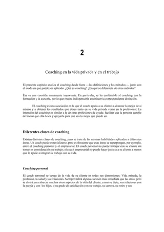 2
Coaching en la vida privada y en el trabajo
El presente capítulo analiza el coaching desde fuera —las definiciones y los métodos—, junto con
el modo en que puede ser aplicado. ¿Qué es coaching? ¿En qué se diferencia de otros métodos?
Ésa es una cuestión sumamente importante. En particular, se ha confundido al coaching con la
formación y la asesoría, por lo que resulta indispensable establecer la correspondiente distinción.
El coaching es una asociación en la que el coach ayuda a su cliente a alcanzar lo mejor de sí
mismo y a obtener los resultados que desea tanto en su vida privada como en la profesional. La
intención del coaching es similar a la de otras profesiones de ayuda: facilitar que la persona cambie
del modo que ella desea y apoyarla para que sea lo mejor que puede ser.
Diferentes clases de coaching
Existen distintas clases de coaching, pero se trata de las mismas habilidades aplicadas a diferentes
áreas. Un coach puede especializarse, pero es frecuente que esas áreas se superpongan, por ejemplo,
entre el coaching personal y el empresarial. El coach personal no puede trabajar con su cliente sin
tomar en consideración su trabajo; el coach empresarial no puede hacer justicia a su cliente a menos
que le ayude a integrar su trabajo con su vida.
Coaching personal
El coach personal se ocupa de la vida de su cliente en todas sus dimensiones: Vida privada, la
profesión, la salud y las relaciones. Siempre habrá alguna cuestión más inmediata que las otras, pero
se abrirá para abarcar muchos otros aspectos de la vida del cliente, como su dieta, sus relaciones con
la pareja y con los hijos, o su grado de satisfacción con su trabajo, su carrera, su retiro y sus
 