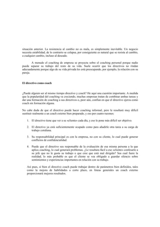 situación anterior. La resistencia al cambio no es mala, es simplemente inevitable. Un negocio
necesita estabilidad, de lo contrario se colapsa, por consiguiente es natural que se resista al cambio,
a cualquier cambio, incluso al deseado.
A menudo el coaching de empresa se proyecta sobre el coaching personal porque nadie
puede separar su trabajo del resto de su vida. Suele ocurrir que los directivos no rindan
adecuadamente porque algo de su vida privada les está preocupando, por ejemplo, la relación con su
pareja.
El directivo como coach
¿Puede alguien ser al mismo tiempo directivo y coach? He aquí una cuestión importante. A medida
que la popularidad del coaching va creciendo, muchas empresas tratan de combinar ambas tareas y
dar una formación de coaching a sus directivos o, peor aún, confían en que el directivo ejerza como
coach sin formación alguna.
No cabe duda de que el directivo puede hacer coaching informal, pero le resultará muy difícil
sustituir realmente a un coach externo bien preparado, y eso por cuatro razones:
1. El directivo tiene que ver a su «cliente» cada día, y eso le pone más difícil ser objetivo.
2. El directivo ya está suficientemente ocupado como para añadirle otra tarea a su carga de
trabajo cotidiana.
3. Su responsabilidad principal es con la empresa, no con su cliente, lo cual puede generar
conflictos de confidencialidad.
4. Puede que el directivo sea responsable de la evaluación de esa misma persona a la que
aplica coaching, lo cual generará problemas. ¿Le resultara fácil a ese «cliente» confesarle a
su jefe que no le gusta su trabajo o que cree que está mal dirigido? Sea cual fuere la
realidad, lo más probable es que el cliente se vea obligado a guardar silencio sobre
sentimientos y experiencias importantes en relación con su trabajo.
Así pues, si bien el directivo coach puede trabajar dentro de parámetros bien definidos, tales
como la mejora de habilidades a corto plazo, en líneas generales un coach externo
proporcionará mejores resultados.
 