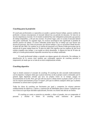 Coaching para la profesión
El coach para profesionales se especializa en ayudar a quienes buscan trabajo, quieren cambiar de
profesión o desean reincorporarse al mercado laboral tras un período de descanso. Se trata de un
área de importancia creciente. En el mundo occidental hay más trabajadores potenciales que puestos
de trabajo disponibles, y ello por dos razones. En primer lugar, cada vez acude al mercado laboral
más gente cualificada. En segundo lugar, los avances tecnológicos han significado la pérdida de
muchos puestos de trabajo. Un único ordenador puede hacer hoy el trabajo que ayer hacían una
docena de personas. Hay miles de personas que desean trabajar y que no encuentran dónde hacerlo.
A partir del año 2003, los cambios en el sistema de pensiones en el Reino Unido provocarán que la
mayoría de la gente trabaje hasta los 70 años de edad. Ello significa que los empleos de alto nivel
estarán ocupados más tiempo, y eso tendrá un efecto demoledor. A alguien de más de 50 años de
edad ya le resulta prácticamente imposible encontrar hoy un trabajo asalariado.
El coach profesional trabaja a menudo con alguna agencia de colocación. Sin embargo, la
planificación de la carrera tiene también que contemplar aspectos de coaching personal y
empresarial, de modo que no se trata de un área completamente aislada.
Coaching deportivo
Aquí es donde comenzó el concepto de coaching. El coaching ha sido asociado tradicionalmente
con los deportes. Cualquier atleta que se precie tiene hoy en día su propio coach o entrenador, por lo
general algún deportista retirado que tuvo sus propios éxitos en su tiempo, aunque no
necesariamente en la elite. Pero ¿por qué sólo los mejores atletas tienen su propio coach? ¿O tal vez
son los mejores precisamente porque lo tienen? ¿Por qué no debería cualquier atleta que se plantee
seriamente su carrera tener su propio coach?
Todas las clases de coaching son fascinantes por igual y comparten los mismos patrones
establecimiento de objetivos y valores y construcción de habilidades para el futuro. Cualquiera que
sea el área en la que hayas decidido especializarte, llevarás a tu cliente más allá de sus límites.
El coaching no centra su atención en entender y «fijar» el pasado, sino en comprender el
presente y diseñar el futuro. El coaching suele realizarse de persona
 