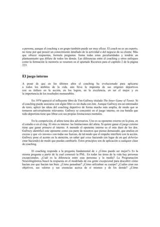 a persona, aunque el coaching a un grupo también puede ser muy eficaz. El coach no es un experto,
no tiene por qué poseer un conocimiento detallado de la actividad o del negocio de su cliente. Más
que ofrecer respuestas, formula preguntas. Suma todas estas peculiaridades y tendrás un
planteamiento que difiere de todos los demás. Las diferencias entre el coaching y otros enfoques
como la formación la mentoría se resumen en el apartado Recursos para el capítulo 2 de la página
223.
El juego interno
A pesar de que en los últimos años el coaching ha evolucionado para aplicarse
a todos los ámbitos de la vida, aún lleva la impronta de sus orígenes deportivos
con su énfasis en la acción, en los logros, en la excelencia, en ser el mejor y en
la importancia de los resultados mensurables.
En 1974 apareció el influyente libro de Tim Gallwey titulado The Inner Game of Tennis. Si
el coaching puede asociarse con algún libro es sin duda con éste. Aunque Gallwey era un entrenador
de tenis, aplicó las ideas del coaching deportivo de forma mucho más amplia, de modo que se
tornaron universalmente relevantes. Gallwey se concentró en el juego interno, en esa batalla que
todo deportista tiene que librar con sus propias limitaciones mentales.
En la competición, el atleta tiene dos adversarios. Uno es su oponente externo en la pista, en
el estadio o en el ring. El otro es interno: las limitaciones del atleta. Si quiere ganar el juego externo
tiene que ganar primero el interno. A menudo el oponente interno es el más duro de los dos.
Gallwey identificó este oponente como esa parte de nosotros que piensa demasiado, que analiza en
exceso y que «lo intenta» con todas sus fuerzas, de tal modo que el empeño interfiere con la acción.
Gallwey pone el acento en la atención, en saber qué estas haciendo (en lugar de en qué deberías
estar haciendo) de modo que puedas cambiarlo. Estos principios son de aplicación a cualquier clase
de coaching.
El coaching responde a la pregunta fundamental de « ¿Cómo puedo ser mejor?» Es la
misma pregunta a partir de la cual comenzó la PNL. En todas las áreas de la vida hay personas
excepcionales. ¿Cuál es la diferencia entre esas personas y la media? La Programación
Neurolingüística buscó la respuesta en el modelado de esa gente excepcional para descubrir cómo
hacían eso que hacían tan bien. ¿Cómo pensaban? ¿Cómo utilizaban su cuerpo? ¿Cuáles eran sus
objetivos, sus valores y sus creencias acerca de sí mismos y de los demás? ¿Cómo
 