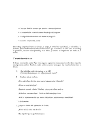 • Cada cual tiene los recursos que necesita o puede adquirirlos.
• En toda situación cada cual toma la mejor opción que puede.
• El comportamiento humano está dotado de propósito.
• Si quieres comprender, ¡actúa!
El coaching comparte aspectos del consejo, la terapia, la formación, la enseñanza, la consultoría y la
mentoría, pero tiene también un enfoque característico que le diferencia de todos ellos. El coaching
es generativo, se centra en el presente y en el futuro, y fomenta la comprensión por medio de la
acción.
Tareas de refuerzo
Si deseas comprender, ¡actúa! Aquí tienes algunas sugerencias para que explores las ideas expuestas
en el presente capítulo. También puedes utilizarlas como tareas para ti y para tu cliente si así lo
deseas.
1. ¿Qué habilidad preferirías mejorar en tu vida?
¿Cómo decidirías cuándo eres suficientemente bueno?
2. Diseña tu trabajo perfecto.
¿Con qué trabajo disfrutas tanto que no te parece estar trabajando?
¿Cómo te gustaría trabajar?
¿Dónde te gustaría trabajar? Diseña tu entorno de trabajo perfecto.
¿Cuándo te gustaría trabajar? Diseña tu día de trabajo perfecto.
¿Cuál es la primera acción que puedes realizar para acercarte más a esa realidad?
Llévala a cabo.
3. ¿De qué te sientes más agradecido en tu vida?
¿Cómo puedes tener más de eso?
Haz algo hoy que te aporte más de eso.
 