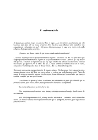 El sueño continúa
Al parecer, esa extraña mujer conoce muy bien el lugar... Aún no sabemos exactamente qué está
haciendo aquí, pero tal vez pueda ayudarnos. Nos ha dicho que debemos tener cuidado y nos
preguntamos: « ¿Cuidado con qué? » Llevamos siglos explorando el lugar y no hemos visto nada
peligroso. Todo parece tan aburrido...
¡Entonces nos damos cuenta de que hemos estado andando en círculos!
La extraña mujer dijo que los peligros están en los lugares a los que no vas. Tal vez quiso decir que
los peligros se encontraban en los lugares en los que aún no hemos estado. De modo que hay mucho
más por ver. Tenemos la impresión de que hay algo extraño más allá de nuestra visión, como el
movimiento que percibes por el rabillo del ojo. A veces también escuchamos risas en el viento,
aunque nos resulta imposible decir de dónde vienen... Tal vez ahí esté la respuesta.
De repente vemos una gran puerta doble de madera. ¡Vaya! ¡No habíamos visto esa puerta antes,
aunque siempre estuvo ahí! Está tan cerca, ¿cómo es posible que no la hayamos visto? Parece la
puerta de una gran mansión antigua, con hermosas figuras talladas en los dos lados que parecen
cambiar a medida que nos aproximamos.
Atravesamos la puerta y vemos un ascensor, tan abarrotado de gente que creemos que no
podremos entrar, pero eso no parece preocupar a nuestra misteriosa acompañante.
La puerta del ascensor se cierra. Se ha ido.
Nos preguntamos qué vamos a hacer ahora y entonces vemos que la mujer abre la puerta de
otro ascensor.
Este está completamente vacío, es muy distinto del anterior... y tampoco Parece demasiado
nuevo. Las puertas tienen el mismo patrón intrincado que el gran portal, hermoso, pero algo inusual
para un ascensor.
 