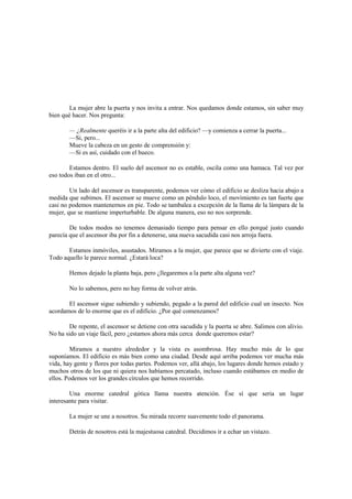 La mujer abre la puerta y nos invita a entrar. Nos quedamos donde estamos, sin saber muy
bien qué hacer. Nos pregunta:
— ¿Realmente queréis ir a la parte alta del edificio? —y comienza a cerrar la puerta...
—Si, pero...
Mueve la cabeza en un gesto de comprensión y:
—Si es así, cuidado con el hueco.
Estamos dentro. El suelo del ascensor no es estable, oscila como una hamaca. Tal vez por
eso todos iban en el otro...
Un lado del ascensor es transparente, podemos ver cómo el edificio se desliza hacia abajo a
medida que subimos. El ascensor se mueve como un péndulo loco, el movimiento es tan fuerte que
casi no podemos mantenernos en pie. Todo se tambalea a excepción de la llama de la lámpara de la
mujer, que se mantiene imperturbable. De alguna manera, eso no nos sorprende.
De todos modos no tenemos demasiado tiempo para pensar en ello porqué justo cuando
parecía que el ascensor iba por fin a detenerse, una nueva sacudida casi nos arroja fuera.
Estamos inmóviles, asustados. Miramos a la mujer, que parece que se divierte con el viaje.
Todo aquello le parece normal. ¿Estará loca?
Hemos dejado la planta baja, pero ¿llegaremos a la parte alta alguna vez?
No lo sabemos, pero no hay forma de volver atrás.
El ascensor sigue subiendo y subiendo, pegado a la pared del edificio cual un insecto. Nos
acordamos de lo enorme que es el edificio. ¿Por qué comenzamos?
De repente, el ascensor se detiene con otra sacudida y la puerta se abre. Salimos con alivio.
No ha sido un viaje fácil, pero ¿estamos ahora más cerca donde queremos estar?
Miramos a nuestro alrededor y la vista es asombrosa. Hay mucho más de lo que
suponíamos. El edificio es más bien como una ciudad. Desde aquí arriba podemos ver mucha más
vida, hay gente y flores por todas partes. Podemos ver, allá abajo, los lugares donde hemos estado y
muchos otros de los que ni quiera nos habíamos percatado, incluso cuando estábamos en medio de
ellos. Podemos ver los grandes círculos que hemos recorrido.
Una enorme catedral gótica llama nuestra atención. Ése sí que seria un lugar
interesante para visitar.
La mujer se une a nosotros. Su mirada recorre suavemente todo el panorama.
Detrás de nosotros está la majestuosa catedral. Decidimos ir a echar un vistazo.
 