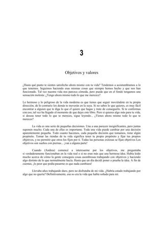 3
Objetivos y valores
¿Hasta qué punto te sientes satisfecho ahora mismo con tu vida? Tendemos a acostumbramos a lo
que tenemos. Seguimos haciendo esas mismas cosas que siempre hemos hecho y que nos han
funcionado. Tal vez nuestra vida nos parezca cómoda, pero puede que en el fondo tengamos una
sensación molesta: ¿Tengo ahora mismo todo lo que me merezco?
Lo hermoso y lo peligroso de la vida moderna es que tienes que seguir moviéndote en tu propia
dirección, de lo contrario los demás te moverán en la suya. Si no sabes lo que quieres, es muy fácil
encontrar a alguien que te diga lo que él quiere que hagas y trate de conseguirlo. Si te conformas
con eso, tal vez ha llegado el momento de que dejes este libro. Pero si quieres algo más para tu vida,
si deseas tener todo lo que te mereces, sigue leyendo... ¿Tienes ahora mismo todo lo que te
mereces?
La vida es una serie de pequeñas decisiones. Una a una parecen insignificantes, pero juntas
suponen mucho. Cada una de ellas es importante. Toda una vida puede cambiar por una decisión
aparentemente pequeña. Todo cuanto hacemos, cada pequeña decisión que tomamos, tiene algún
propósito. Tomar las riendas de tu vida significa tener tu propio propósito y fijar tus propios
objetivos, y no permitir que otros los fijen por ti. Todas las personas exitosas se fijan objetivos Los
objetivos son sueños con piernas... ¡van a alguna parte!
Cuando (Andrea) comencé a interesarme por los objetivos, me preguntaba
si verdaderamente funcionaban en la vida real o si no eran más que una hermosa idea. Había leído
mucho acerca de cómo la gente conseguía cosas asombrosas trabajando con objetivos y haciendo
algo distinto de lo que normalmente hacía. Hasta que un día decidí poner a prueba la idea. A fin de
cuentas, ¡lo peor que podía pasarme es que nada cambiara!
Llevaba años trabajando duro, pero no disfrutaba de mi vida. ¿Habría estado trabajando por
algo que no quería? Definitivamente, esa no era la vida que había soñado para mí.
 