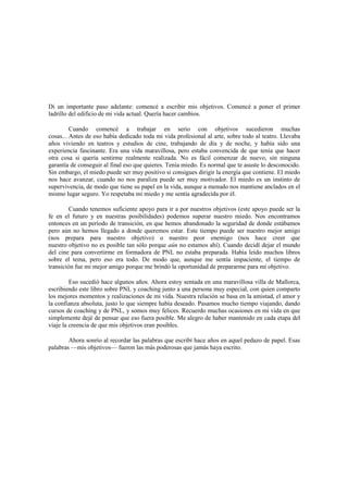 Di un importante paso adelante: comencé a escribir mis objetivos. Comencé a poner el primer
ladrillo del edificio de mi vida actual. Quería hacer cambios.
Cuando comencé a trabajar en serio con objetivos sucedieron muchas
cosas... Antes de eso había dedicado toda mi vida profesional al arte, sobre todo al teatro. Llevaba
años viviendo en teatros y estudios de cine, trabajando de día y de noche, y había sido una
experiencia fascinante. Era una vida maravillosa, pero estaba convencida de que tenía que hacer
otra cosa si quería sentirme realmente realizada. No es fácil comenzar de nuevo, sin ninguna
garantía de conseguir al final eso que quieres. Tenía miedo. Es normal que te asuste lo desconocido.
Sin embargo, el miedo puede ser muy positivo si consigues dirigir la energía que contiene. El miedo
nos hace avanzar, cuando no nos paraliza puede ser muy motivador. El miedo es un instinto de
supervivencia, de modo que tiene su papel en la vida, aunque a menudo nos mantiene anclados en el
mismo lugar seguro. Yo respetaba mi miedo y me sentía agradecida por él.
Cuando tenemos suficiente apoyo para ir a por nuestros objetivos (este apoyo puede ser la
fe en el futuro y en nuestras posibilidades) podemos superar nuestro miedo. Nos encontramos
entonces en un período de transición, en que hemos abandonado la seguridad de donde estábamos
pero aún no hemos llegado a donde queremos estar. Este tiempo puede ser nuestro mejor amigo
(nos prepara para nuestro objetivo) o nuestro peor enemigo (nos hace creer que
nuestro objetivo no es posible tan sólo porque aún no estamos ahí). Cuando decidí dejar el mundo
del cine para convertirme en formadora de PNL no estaba preparada. Había leído muchos libros
sobre el tema, pero eso era todo. De modo que, aunque me sentía impaciente, el tiempo de
transición fue mi mejor amigo porque me brindó la oportunidad de prepararme para mi objetivo.
Eso sucedió hace algunos años. Ahora estoy sentada en una maravillosa villa de Mallorca,
escribiendo este libro sobre PNL y coaching junto a una persona muy especial, con quien comparto
los mejores momentos y realizaciones de mi vida. Nuestra relación se basa en la amistad, el amor y
la confianza absoluta, justo lo que siempre había deseado. Pasamos mucho tiempo viajando, dando
cursos de coaching y de PNL, y somos muy felices. Recuerdo muchas ocasiones en mi vida en que
simplemente dejé de pensar que eso fuera posible. Me alegro de haber mantenido en cada etapa del
viaje la creencia de que mis objetivos eran posibles.
Ahora sonrío al recordar las palabras que escribí hace años en aquel pedazo de papel. Esas
palabras —mis objetivos— fueron las más poderosas que jamás haya escrito.
 