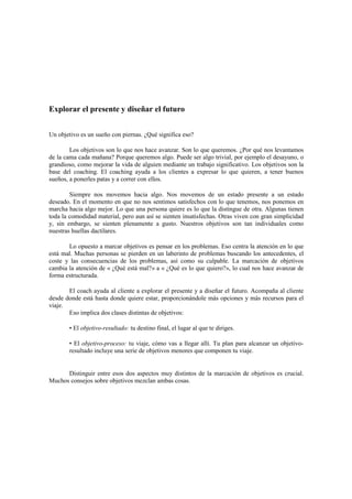 Explorar el presente y diseñar el futuro
Un objetivo es un sueño con piernas. ¿Qué significa eso?
Los objetivos son lo que nos hace avanzar. Son lo que queremos. ¿Por qué nos levantamos
de la cama cada mañana? Porque queremos algo. Puede ser algo trivial, por ejemplo el desayuno, o
grandioso, como mejorar la vida de alguien mediante un trabajo significativo. Los objetivos son la
base del coaching. El coaching ayuda a los clientes a expresar lo que quieren, a tener buenos
sueños, a ponerles patas y a correr con ellos.
Siempre nos movemos hacia algo. Nos movemos de un estado presente a un estado
deseado. En el momento en que no nos sentimos satisfechos con lo que tenemos, nos ponemos en
marcha hacia algo mejor. Lo que una persona quiere es lo que la distingue de otra. Algunas tienen
toda la comodidad material, pero aun así se sienten insatisfechas. Otras viven con gran simplicidad
y, sin embargo, se sienten plenamente a gusto. Nuestros objetivos son tan individuales como
nuestras huellas dactilares.
Lo opuesto a marcar objetivos es pensar en los problemas. Eso centra la atención en lo que
está mal. Muchas personas se pierden en un laberinto de problemas buscando los antecedentes, el
coste y las consecuencias de los problemas, así como su culpable. La marcación de objetivos
cambia la atención de « ¿Qué está mal?» a « ¿Qué es lo que quiero?», lo cual nos hace avanzar de
forma estructurada.
El coach ayuda al cliente a explorar el presente y a diseñar el futuro. Acompaña al cliente
desde donde está hasta donde quiere estar, proporcionándole más opciones y más recursos para el
viaje.
Eso implica dos clases distintas de objetivos:
• El objetivo-resultado: tu destino final, el lugar al que te diriges.
• El objetivo-proceso: tu viaje, cómo vas a llegar allí. Tu plan para alcanzar un objetivo-
resultado incluye una serie de objetivos menores que componen tu viaje.
Distinguir entre esos dos aspectos muy distintos de la marcación de objetivos es crucial.
Muchos consejos sobre objetivos mezclan ambas cosas.
 
