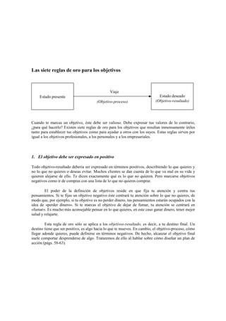 Las siete reglas de oro para los objetivos
Viaje
(Objetivo-proceso)
Cuando te marcas un objetivo, éste debe ser valioso. Debe expresar tus valores de lo contrario,
¿para qué hacerlo? Existen siete reglas de oro para los objetivos que resultan inmensamente útiles
tanto para establecer tus objetivos como para ayudar a otros con los suyos. Estas reglas sirven por
igual a los objetivos profesionales, a los personales y a los empresariales.
1. El objetivo debe ser expresado en positivo
Todo objetivo-resultado debería ser expresado en términos positivos, describiendo lo que quieres y
no lo que no quieres o deseas evitar. Muchos clientes se dan cuenta de lo que va mal en su vida y
quieren alejarse de ello. Te dicen exactamente qué es lo que no quieren. Pero marcarse objetivos
negativos como ir de compras con una lista de lo que no quieres comprar.
El poder de la definición de objetivos reside en que fija tu atención y centra tus
pensamientos. Si te fijas un objetivo negativo éste centrará tu atención sobre lo que no quieres, de
modo que, por ejemplo, si tu objetivo es no perder dinero, tus pensamientos estarán ocupados con la
idea de «perder dinero». Si te marcas el objetivo de dejar de fumar, tu atención se centrará en
«fumar». Es mucho más aconsejable pensar en lo que quieres, en este caso ganar dinero, tener mejor
salud y relajarte.
Esta regla de oro sólo se aplica a los objetivos-resultado, es decir, a tu destino final. Un
destino tiene que ser positivo, es algo hacia lo que te mueves. En cambio, el objetivo-proceso, cómo
llegar adonde quieres, puede definirse en términos negativos. De hecho, alcanzar el objetivo final
suele comportar desprenderse de algo. Trataremos de ello al hablar sobre cómo diseñar un plan de
acción (págs. 58-63).
Estado presente Estado deseado
(Objetivo-resultado)
 