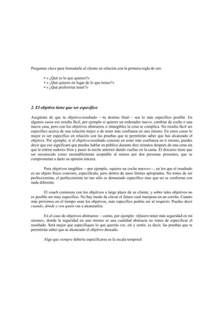 Preguntas clave para formularle al cliente en relación con la primera regla de oro:
• « ¿Qué es lo que quieres?»
• « ¿Qué quieres en lugar de lo que tienes?»
• « ¿Qué preferirías tener?»
2. El objetivo tiene que ser específico
Asegúrate de que tu objetivo-resultado —tu destino final— sea lo más específico posible. En
algunos casos eso resulta fácil, por ejemplo si quieres un ordenador nuevo, cambiar de coche o una
nueva casa, pero con los objetivos abstractos o intangibles la cosa se complica. No resulta fácil ser
específico acerca de una relación mejor o de tener más confianza en uno mismo. En estos casos lo
mejor es ser específico en relación con las pruebas que te permitirán saber que has alcanzado el
objetivo. Por ejemplo, si el objetivo-resultado consiste en tener más confianza en ti mismo, puedes
decir que eso significará que puedas hablar en público durante diez minutos después de una cena sin
que te entren sudores fríos y pases la noche anterior dando vueltas en la cama. El discurso tiene que
ser reconocido como razonablemente aceptable al menos por dos personas presentes, que se
comprometan a darte su opinión sincera.
Para objetivos tangibles —por ejemplo, «quiero un coche nuevo»—, en los que el resultado
es un objeto físico concreto, especifícalo, pero dentro de unos límites apropiados. No trates de ser
perfeccionista; el perfeccionista no tan sólo es demasiado específico sino que no se conforma con
nada diferente.
El coach comienza con los objetivos a largo plazo de su cliente, y sobre tales objetivos no
es posible ser muy específico. No hay modo de clavar el futuro cual mariposa en un corcho. Cuanto
más próximos en el tiempo sean los objetivos, más específico podrás ser al respecto. Puedes decir
cuando, dónde y con quién vas a alcanzarlos.
En el caso de objetivos abstractos —como, por ejemplo: «Quiero tener más seguridad en mí
mismo», donde la seguridad en uno mismo es una cualidad abstracta no trates de especificar el
resultado. Será mejor que especifiques lo que querrás ver, oír y sentir, es decir, las pruebas que te
permitirán saber que as alcanzado el objetivo deseado.
Algo que siempre debería especificarse es la escala temporal:
 