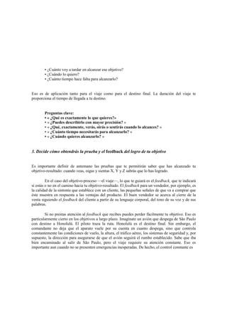 • ¿Cuánto voy a tardar en alcanzar ese objetivo?
• ¿Cuándo lo quiero?
• ¿Cuánto tiempo hace falta para alcanzarlo?
Eso es de aplicación tanto para el viaje como para el destino final. La duración del viaje te
proporciona el tiempo de llegada a tu destino.
Preguntas clave:
• « ¿Qué es exactamente lo que quieres?»
• « ¿Puedes describirlo con mayor precisión? »
• « ¿Qué, exactamente, verás, oirás o sentirás cuando lo alcances? »
• « ¿Cuánto tiempo necesitarás para alcanzarlo? »
• « ¿Cuándo quieres alcanzarlo? »
3. Decide cómo obtendrás la prueba y el feedback del logro de tu objetivo
Es importante definir de antemano las pruebas que te permitirán saber que has alcanzado tu
objetivo-resultado: cuando veas, oigas y sientas X, Y y Z sabrás que lo has logrado.
En el caso del objetivo-proceso —el viaje—, lo que te guiará es el feedback, que te indicará
si estás o no en el camino hacia tu objetivo-resultado. El feedback para un vendedor, por ejemplo, es
la calidad de la sintonía que establece con un cliente, las pequeñas señales de que va a comprar que
éste muestra en respuesta a las ventajas del producto. El buen vendedor se acerca al cierre de la
venta siguiendo el feedback del cliente a partir de su lenguaje corporal, del tono de su voz y de sus
palabras.
Si no prestas atención al feedback que recibes puedes perder fácilmente tu objetivo. Eso es
particularmente cierto en los objetivos a largo plazo. Imagínate un avión que despega de São Paulo
con destino a Honolulú. El piloto traza la ruta. Honolulú es el destino final. Sin embargo, el
comandante no deja que el aparato vuele por su cuenta en cuanto despega, sino que controla
constantemente las condiciones de vuelo, la altura, el tráfico aéreo, los sistemas de seguridad y, por
supuesto, la dirección para asegurarse de que el avión seguirá el rumbo establecido. Sabe que iba
bien encaminado al salir de São Paulo, pero el viaje requiere su atención constante. Eso es
importante aun cuando no se presenten emergencias inesperadas. De hecho, el control constante es
 