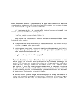 parte de la garantía de que no va a haber emergencias. Si ésta es la práctica habitual en la aviación,
a pesar de todo su equipamiento informático a prueba de fallos, ¡cuánto más importante tiene que
ser en el ámbito incierto y vago de la comunicación humana!
Así pues, cuando ayudes a un cliente a definir sus objetivos, deberás formularle varias
preguntas que le muevan a reflexionar sobre el feedback:
• « ¿Cómo medirás tu progreso hacia el objetivo?»
Para ello hay dos formas básicas, aunque la mayoría de objetivos requerirán algunos
elementos de ambos métodos:
1. Con relación a uno mismo. Evalúas una vez tu propio rendimiento, más adelante lo vuelves
a evaluar y comparas cuánto has mejorado.
2. Con relación a otra persona. Por ejemplo, supongamos que quieres ser el número uno en
ventas el mes que viene. Para lograrlo no hace falta que mejores tu rendimiento actual,
basta con que los demás empeoren el suyo.
• « ¿Con cuánta frecuencia medirás tu progreso?»
Volviendo al ejemplo del vuelo a Honolulú, el piloto se asegura constantemente de que el
aparato sigue la ruta establecida. Sería una locura dejar pasar demasiado tiempo entre cada
control. A 800 kilómetros por hora, en treinta minutos un avión puede desviarse mucho de su
rumbo. De hecho, nunca sigue una dirección precisa. Unas veces se desvía a la derecha, y otras,
a la izquierda. El piloto tiene que corregir esto constantemente, de lo contrario el aparato se
desviaría mucho, la corrección seria más difícil y requeriría más tiempo. El mismo principio es
de aplicación a los objetivos. Necesitamos recabar feedback constantemente para asegurarnos
de que estamos en el buen camino hacia nuestro objetivo.
Si marcamos hitos en el camino nos será más fácil mantenernos en él. Estas marcas pueden ser
nuestra guía; su ausencia puede significar nuestra ruina. Antiguamente, en los caminos, la gente
clavaba palos largos cada diez metros. En verano los palos así clavados se veían extraños, pero
 