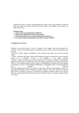 cuando caía la nieve y camino y campo parecían lo mismo, eran la única señal que te permitía
saber que estabas en la buena dirección. Sin ellos podrías estar andando por un campo o al
borde de un abismo.
Preguntas clave:
• « ¿Cómo sabrás que has logrado tu objetivo?»
• « ¿Qué marcas dispondrás a lo largo del camino? »
• « ¿Cómo sabrás que estás en el buen camino hacia el objetivo?»
• « ¿Con qué frecuencia comprobarás que estás en el buen camino? »
4. Organiza tus recursos
Necesitas tus recursos durante el viaje, no cuando ya has llegado. Los recursos pueden ser:
• Objetos: Libros que has leído, equipo y tecnología, cintas de vídeo o audio con información que
necesitas.
• Personas: Familia, amigos, compañeros u otros contactos que tengas, tal vez de hace mucho
tiempo.
• Tiempo: ¿Dispones del tiempo necesario para dedicarte al logro de tu objetivo? En caso contrario,
¿cómo vas a obtenerlo? ¿Cómo te las arreglarás si hay largos retrasos?
• Modelos: ¿Sabes de alguien que ya haya tenido éxito en alcanzar ese objetivo? ¿Qué puedes
aprender de esa persona u organización? ¿Ha escrito alguien acerca de lo que hizo para alcanzar ese
objetivo? ¿Existe algún personaje literario, teatral o cinematográfico que puedas usar como modelo?
• Cualidades personales: ¿Qué cualidades (habilidades y capacidades) tienes o necesitas desarrollar
para alcanzar tu objetivo?
El objetivo puede parecer inmenso y lejano, el viaje largo y arduo, pero un pequeño recurso en el
lugar adecuado puede marcar la diferencia. Pequeño empujón, gran efecto. Palanca en lugar de
fuerza bruta. La palanca se basa en el principio de conseguir el máximo efecto con el mínimo
esfuerzo, y puede significar tanto hacer algo como no hacerlo. Piensa en la palanca cuando utilices
tus recursos.
 