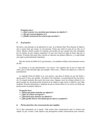 Preguntas clave:
• « ¿Qué recursos vas a necesitar para alcanzar ese objetivo? »
• « ¿De qué recursos dispones ya?»
• « ¿Dónde encontrarás los recursos que necesitas? »
5. Se proactivo
De nuevo, este principio es de aplicación al viaje, no al destino final. Para alcanzar tú objetivo
eres tú quien tiene que actuar, no otra persona. Tienes que sentir la causa de tu vida, no el
efecto. Muchos clientes acuden al coaching convencidos de que siempre han sido manejados
por los demás, de que siempre responden a lo que otros hacen en lugar de hacer algo por sí
mismos. El primer paso para ellos consiste en marcarse sus propios objetivos, y es aquí donde
esta regla es particularmente importante.
Hay dos formas de hablar de lo que hacemos, y las palabras reflejan cómo pensamos acerca
de ello.
La primera es la que denominamos «voz activa». Eso significa que tú eres el sujeto del
verbo, que tú estás haciendo algo, por ejemplo: «Hice esto», « Marco mis objetivos» o «Hice la
presentación».
La segunda forma de hablar es la «voz pasiva», que pone el énfasis en qué fue hecho e
ignora quién lo hizo, por ejemplo: «El objetivo fue marcado», «La presentación fue muy bien»,
etc. En ningún momento dice quién hizo esas cosas. Algunas veces los clientes utilizan la voz
pasiva porque les incomoda tomar posesión de un objetivo (¿qué ocurre si fallan?) o por falsa
modestia. Escucha atentamente y asegúrate de que tu cliente utilice la voz activa, de modo que
pueda asumir sus propios objetivos.
Preguntas clave:
• « ¿Hasta qué punto controlas ese objetivo?»
• « ¿Qué vas a hacer al respecto? »
• « ¿Qué harás para alcanzar ese objetivo?»
• « ¿Qué puedes ofrecer a los demás que les mueva a ayudarte?»
6. Presta atención a las consecuencias mas amplias
No te fijes únicamente en ti mismo. Toda acción tiene consecuencias para el sistema más
amplio en que vivimos. Cada objetivo que perseguimos tendrá consecuencias para nosotros,
 