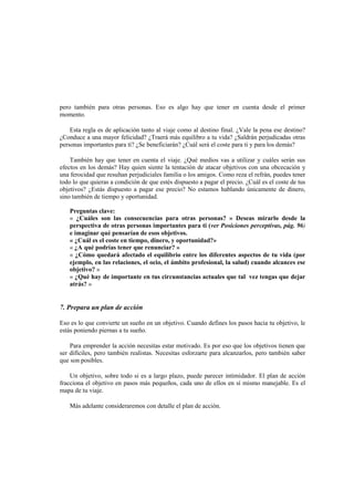 pero también para otras personas. Eso es algo hay que tener en cuenta desde el primer
momento.
Esta regla es de aplicación tanto al viaje como al destino final. ¿Vale la pena ese destino?
¿Conduce a una mayor felicidad? ¿Traerá más equilibro a tu vida? ¿Saldrán perjudicadas otras
personas importantes para ti? ¿Se beneficiarán? ¿Cuál será el coste para ti y para los demás?
También hay que tener en cuenta el viaje. ¿Qué medios vas a utilizar y cuáles serán sus
efectos en los demás? Hay quien siente la tentación de atacar objetivos con una obcecación y
una ferocidad que resultan perjudiciales familia o los amigos. Como reza el refrán, puedes tener
todo lo que quieras a condición de que estés dispuesto a pagar el precio. ¿Cuál es el coste de tus
objetivos? ¿Estás dispuesto a pagar ese precio? No estamos hablando únicamente de dinero,
sino también de tiempo y oportunidad.
Preguntas clave:
« ¿Cuáles son las consecuencias para otras personas? » Deseas mirarlo desde la
perspectiva de otras personas importantes para ti (ver Posiciones perceptivas, pág. 96)
e imaginar qué pensarían de esos objetivos.
« ¿Cuál es el coste en tiempo, dinero, y oportunidad?»
« ¿A qué podrías tener que renunciar? »
« ¿Cómo quedará afectado el equilibrio entre los diferentes aspectos de tu vida (por
ejemplo, en las relaciones, el ocio, el ámbito profesional, la salud) cuando alcances ese
objetivo? »
« ¿Qué hay de importante en tus circunstancias actuales que tal vez tengas que dejar
atrás? »
7. Prepara un plan de acción
Eso es lo que convierte un sueño en un objetivo. Cuando defines los pasos hacia tu objetivo, le
estás poniendo piernas a tu sueño.
Para emprender la acción necesitas estar motivado. Es por eso que los objetivos tienen que
ser difíciles, pero también realistas. Necesitas esforzarte para alcanzarlos, pero también saber
que son posibles.
Un objetivo, sobre todo si es a largo plazo, puede parecer intimidador. El plan de acción
fracciona el objetivo en pasos más pequeños, cada uno de ellos en sí mismo manejable. Es el
mapa de tu viaje.
Más adelante consideraremos con detalle el plan de acción.
 