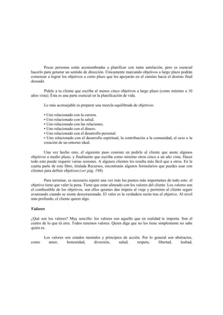 Pocas personas están acostumbradas a planificar con tanta antelación, pero es esencial
hacerlo para generar un sentido de dirección. Únicamente marcando objetivos a largo plazo podrán
comenzar a lograr los objetivos a corto plazo que les apoyarán en el camino hacia el destino final
deseado.
Pídele a tu cliente que escriba al menos cinco objetivos a largo plazo (como mínimo a 10
años vista). Ésta es una parte esencial en la planificación de vida.
Lo más aconsejable es preparar una mezcla equilibrada de objetivos:
• Uno relacionado con la carrera.
• Uno relacionado con la salud.
• Uno relacionado con las relaciones.
• Uno relacionado con el dinero.
• Uno relacionado con el desarrollo personal.
• Uno relacionado con el desarrollo espiritual, la contribución a la comunidad, el ocio o la
creación de un entorno ideal.
Una vez hecho esto, el siguiente paso consiste en pedirle al cliente que anote algunos
objetivos a medio plazo, y finalmente que escriba como mínimo otros cinco a un año vista. Hacer
todo esto puede requerir varias sesiones. A algunos clientes les resulta más fácil que a otros. En la
cuarta parte de este libro, titulada Recursos, encontrarás algunos formularios que puedes usar con
clientes para definir objetivos (ver pág. 198).
Para terminar, es necesario repetir una vez más los puntos más importantes de todo esto: el
objetivo tiene que valer la pena. Tiene que estar alineado con los valores del cliente. Los valores son
el combustible de los objetivos, son ellos quienes dan ímpetu al viaje y permiten al cliente seguir
avanzando cuando se siente descorazonado. El valor es la verdadera razón tras el objetivo. Al nivel
más profundo, el cliente quiere algo.
Valores
¿Qué son los valores? Muy sencillo: los valores son aquello que en realidad te importa. Son el
centro de lo que tú eres. Todos tenemos valores. Quien diga que no los tiene simplemente no sabe
quién es.
Los valores son estados mentales y principios de acción. Por lo general son abstractos,
como amor, honestidad, diversión, salud, respeto, libertad, lealtad,
 