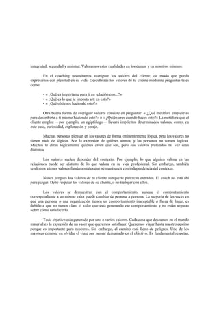 integridad, segundad y amistad. Valoramos estas cualidades en los demás y en nosotros mismos.
En el coaching necesitamos averiguar los valores del cliente, de modo que pueda
expresarlos con plenitud en su vida. Descubrirás los valores de tu cliente mediante preguntas tales
como:
• « ¿Qué es importante para ti en relación con...?»
• « ¿Qué es lo que te importa a ti en esto?»
• « ¿Qué obtienes haciendo esto?»
Otra buena forma de averiguar valores consiste en preguntar: « ¿Qué metáfora emplearías
para describirte a ti mismo haciendo esto?» o « ¿Quién eres cuando haces esto?» La metáfora que el
cliente emplee —por ejemplo, un egiptólogo— llevará implícitos determinados valores, como, en
este caso, curiosidad, exploración y coraje.
Muchas personas piensan en los valores de forma eminentemente lógica, pero los valores no
tienen nada de lógicos. Son la expresión de quiénes somos, y las personas no somos lógicas.
Muchos te dirán lógicamente quiénes creen que son, pero sus valores profundos tal vez sean
distintos.
Los valores suelen depender del contexto. Por ejemplo, lo que alguien valora en las
relaciones puede ser distinto de lo que valora en su vida profesional. Sin embargo, también
tendemos a tener valores fundamentales que se mantienen con independencia del contexto.
Nunca juzgues los valores de tu cliente aunque te parezcan extraños. El coach no está ahí
para juzgar. Debe respetar los valores de su cliente, o no trabajar con ellos.
Los valores se demuestran con el comportamiento, aunque el comportamiento
correspondiente a un mismo valor puede cambiar de persona a persona. La mayoría de las veces en
que una persona o una organización tienen un comportamiento inaceptable o fuera de lugar, es
debido a que no tienen claro el valor que está generando ese comportamiento y no están seguras
sobre cómo satisfacerlo
Todo objetivo esta generado por uno o varios valores. Cada cosa que deseamos en el mundo
material es la expresión de un valor que queremos satisfacer. Queremos viajar hasta nuestro destino
porque es importante para nosotros. Sin embargo, el camino está lleno de peligros. Uno de los
mayores consiste en olvidar el viaje por pensar demasiado en el objetivo. Es fundamental respetar,
 