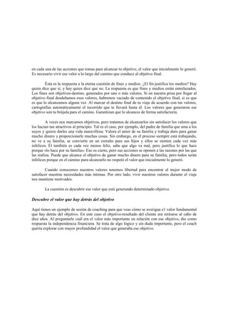 en cada una de las acciones que tomas para alcanzar tu objetivo, el valor que inicialmente lo generó.
Es necesario vivir ese valor a lo largo del camino que conduce al objetivo final.
Ésta es la respuesta a la eterna cuestión de fines y medios: ¿El fin justifica los medios? Hay
quien dice que sí, y hay quien dice que no. La respuesta es que fines y medios están entrelazados.
Los fines son objetivos-destino, generados por uno o más valores. Si en nuestra prisa por llegar al
objetivo final desdeñamos esos valores, habremos vaciado de contenido el objetivo final, si es que
es que lo alcanzamos alguna vez. Al marcar el destino final de tu viaje de acuerdo con tus valores,
cartografías automáticamente el recorrido que te llevará hasta él. Los valores que generaron ese
objetivo son tu brújula para el camino. Garantizan que lo alcances de forma satisfactoria.
A veces nos marcamos objetivos, pero tratamos de alcanzarlos sin satisfacer los valores que
los hacían tan atractivos al principio. Tal es el caso, por ejemplo, del padre de familia que ama a los
suyos y quiere darles una vida maravillosa. Valora el amor de su familia y trabaja duro para ganar
mucho dinero y proporcionarle muchas cosas. Sin embargo, en el proceso siempre está trabajando,
no ve a su familia, se convierte en un extraño para sus hijos y ellos se sienten cada vez más
infelices. Él también es cada vez menos feliz, sabe que algo va mal, pero justifica lo que hace
porque «lo hace por su familia». Eso es cierto, pero sus acciones se oponen a las razones por las que
las realiza. Puede que alcance el objetivo de ganar mucho dinero para su familia, pero todos serán
infelices porque en el camino para alcanzarlo no respetó el valor que inicialmente lo generó.
Cuando conocemos nuestros valores tenemos libertad para encontrar el mejor modo de
satisfacer nuestras necesidades más íntimas. Por otro lado, vivir nuestros valores durante el viaje
nos mantiene motivados.
La cuestión es descubrir ese valor que está generando determinado objetivo.
Descubre el valor que hay detrás del objetivo
Aquí tienes un ejemplo de sesión de coaching para que veas cómo se averigua e1 valor fundamental
que hay detrás del objetivo. En este caso el objetivo-resultado del cliente era retirarse al cabo de
diez años. Al preguntarle cuál era el valor más importante en relación con ese objetivo, dio como
respuesta la independencia financiera. Se trata de algo lógico y sin duda importante, pero el coach
quería explorar con mayor profundidad el valor que generaba ese objetivo.
 