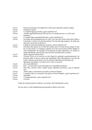 Coach: Piensa un momento en tu jubilación y dime qué te aportará cuando te llegue.
Cliente: Tendré paz mental.
Coach: Y cuando tengas paz mental, ¿qué te aportará eso?
Cliente: ¡Tendré seguridad financiera! [El tono de voz cambia un poco, se vuelve más
animado.]
Coach: Y cuando tengas seguridad financiera, ¿qué te aportará eso?
Cliente: No tendré que preocuparme por mi vejez. [Los ojos del cliente miran hacia abajo a
la derecha y vuelven a la posición anterior. Eso ha sido algo negativo, de modo que
tiene que convertirlo en positivo.]
Coach: Cuando no estés preocupado por envejecer, ¿qué te aportará eso?
Cliente: Felicidad. [Ése parece ser el final del camino, pero el coach insiste porque el tono
de voz del cliente o su lenguaje corporal no le han convencido de haber llegado al
valor fundamental. Su respuesta le ha parecido un tanto superficial y su cuerpo no
estaba equilibrado sobre la silla, sino más bien inclinado hacia un lado.]
Coach: ¿Qué te aportará sentirte feliz?
Cliente: ¡Creceré! [Esta vez el tono de voz del cliente ha cambiado espectacularmente. Su
posición sobre la silla es mucho más equilibrada. Mira directamente a los ojos del
coach. Además, por primera vez en la sesión ha utilizado una afirmación de
identidad, asociándose a sí mismo con el valor: ¡Creceré!]
Coach: ¡Eso suena diferente!
Cliente: Pero.., yo creía que la razón principal era la seguridad económica...
Coach: Muy bien, entonces dime: cuando tengas seguridad económica, ¿qué te aportará
eso?
Cliente: Podré viajar y encontrarme con gente en diversos lugares.
Coach: Y cuando viajes y te encuentres con gente en diversos lugares, ¿qué te aportará eso?
Cliente: Aprenderé
Coach: Y cuando aprendas, ¿qué te aportará eso?
Cliente: ¡Creceré!
Todos los caminos parecen conducir a ese mismo valor fundamental: crecer.
Ése era, pues, el valor fundamental que generaba el objetivo del retiro.
 
