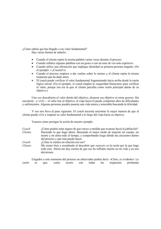 ¿Cómo sabrás que has llegado a ese valor fundamental?
Hay varias formas de saberlo:
• Cuando el cliente repita la misma palabra varias veces durante el proceso.
• Cuando enfatice algunas palabras con un gesto o con un tono de voz más expresivo.
• Cuando utilice una afirmación que implique identidad en primera persona singular. (En
el ejemplo: « ¡Creceré!»)
• Cuando el proceso empiece a dar vueltas sobre lo mismo y el cliente repita la misma
respuesta que ha dado antes.
• El coach puede verificar el valor fundamental fragmentando hacia arriba desde la razón
lógica inicial. (En el ejemplo, el coach emplea la «seguridad financiera» para verificar
el valor, porque ésa era la que el cliente percibía como razón principal detrás de su
objetivo.)
Una vez descubierto el valor detrás del objetivo, alcanzar ese objetivo se torna gozoso. Sin
encontrar—y vivir— el valor tras el objetivo, el viaje hacia él puede comportar años de dificultades
y sufrimientos. Algunas personas pueden pasarse una vida entera y miserable buscando la felicidad.
Y eso nos lleva al paso siguiente. El coach necesita encontrar la mejor manera de que el
cliente pueda vivir y respetar su valor fundamental a lo largo del viaje hacia su objetivo.
Veamos cómo prosigue la sesión de nuestro ejemplo.
Coach: ¿Cómo podrás estar seguro de que creces a medida que avanzas hacia la jubilación?
Cliente: Haciendo lo que hago ahora. Buscando el mejor modo de mejorar mi cuerpo, mi
mente y mi alma todo el tiempo, y comprobando luego dónde me encuentro dentro
del proceso y qué más puedo hacer.
Coach: ¿Cómo te sientes en relación con eso?
Cliente: Me siento bien y asombrado al descubrir que «crecer» es la razón por la que hago
todo esto. Ahora me doy cuenta de que eso ha influido mucho en mi vida y en mis
decisiones.
Llegados a este momento del proceso un observador podría decir: «Claro, es evidente». Lo
cierto es que, como ocurre con todas las respuestas profundas
 
