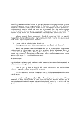 y significativas a las preguntas de la vida, tan sólo es evidente en retrospectiva. Asimismo, la forma
exacta de las palabras acarrea una gran cantidad de significado personal. Si el coach le hubiese
preguntado a ese mismo cliente: « ¿Haces muchas cosas en tu vida porque valoras el aprendizaje?»,
probablemente la respuesta hubiese sido «Sí», pero sin demasiada convicción. En nuestro caso
empleó las palabras adecuadas y éstas resonaron con fuerza en el cliente. Su puesta no le fue
impuesta desde el exterior, sino que surgió del interior. En otras palabras, conectó con su valor.
Así pues, descubrir el valor fundamental y el modo de respetarlo y vivirlo a lo largo del
progreso hacia el objetivo final constituye un proceso muy importante y a la vez muy sencillo que, a
fin de cuentas, implica simplemente dos, preguntas:
• Cuando tengas ese objetivo, ¿qué te aportará eso?
• ¿Cómo podrás estar seguro de que estás viviendo ese valor durante todo el proceso?
Observa las presuposiciones que comporta cada una de estas preguntas. Al preguntar
«cuando tengas ese objetivo, ¿qué te aportará eso?», presupones (das por sentado) que el objetivo
va a ser alcanzado. Al preguntar « ¿Cómo podrás estar seguro de que estás viviendo ese valor
durante todo el proceso?», presupones (das por sentado) que el cliente es responsable del valor y
que es posible para él vivir ese valor durante el proceso.
El plan de acción
En primer lugar, el coaching ayuda al cliente a aclarar sus ideas acerca de sus objetivos mediante la
aplicación de las siete reglas de oro.
Luego el coach le ayuda a establecer los valores fundamentales que generaron esos
objetivos y le guiarán a lo largo de su recorrido hacia ellos.
Una vez completados estos dos pasos previos, los dos están preparados para establecer un
plan de acción.
La mayoría planifica pensando hacia delante. Parten del presente y miran hacia el futuro,
definiendo los pasos lógicos que han de llevar desde aquí hasta allá. Nosotros opinamos que es
mucho más aconsejable planificar hacia atrás, comenzando desde el objetivo. Es el objetivo el que
genera la acción, de
 