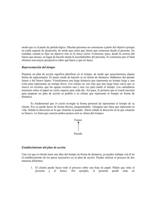 modo que es el punto de partida lógico. Muchas personas no comienzan a partir del objetivo porque
no están seguras de alcanzarlo, de modo que creen que tienen que comenzar desde el presente. En
realidad, cuando te fijas un objetivo éste es lo único cierto. Comienza, pues, desde la certeza del
futuro que deseas, en lugar de hacerlo desde la incertidumbre del presente. Si comienzas por el final
obtienes una mayor perspectiva sobre qué hacer y qué no hacer.
Representación del tiempo
Preparar un plan de acción significa planificar en el tiempo, de modo que necesitaremos alguna
forma de representarlo. El mejor modo de hacerlo es en forma de distancia. Hablamos del pasado
lejano y del futuro lejano. Visualizamos una larga distancia que representa un tiempo largo y una
corta para representar un tiempo breve. Los relojes no son más que una larga línea curva que se
mueve en círculos, que las agujas recorren una y otra vez para medir el tiempo. Los calendarios
muestran sobre el papel un cierto espacio para cada día. Así pues, lo primero que el coach necesita
para preparar un plan de acción es pedirle a su cliente que represente el tiempo en forma de
distancia.
Es fundamental que el coach averigüe la forma personal de representar el tiempo de su
cliente. Eso se puede hacer de forma directa, preguntándole: «Imagina una línea que represente tu
vida. Señala la dirección en la que situarías tu pasado. Ahora señala la dirección en la que situarías
tu futuro». La línea que conecta ambos puntos será su «línea del tiempo».
Futuro
Pasado
Establecimiento del plan de acción
Una vez que el cliente tiene una idea del tiempo en forma de distancia, ya puedes trabajar con él en
el establecimiento de los pasos necesarios en su plan de acción. Puedes realizar el proceso de dos
maneras diferentes
1. El cliente puede hacer todo el proceso sobre una hoja de papel. Pídele que sitúe el
presente y el futuro. Por ejemplo, el presente puede estar en
 