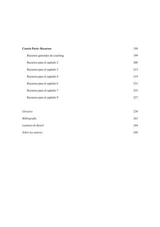 Cuarta Parte: Recursos 198
Recursos generales de coaching 199
Recursos para el capítulo 2 208
Recursos para el capítulo 3 213
Recursos para el capítulo 4 219
Recursos para el capítulo 6 233
Recursos para el capítulo 7 235
Recursos para el capítulo 9 237
Glosario 238
Bibliografía 243
Lambent do Brasil 244
Sobre los autores 248
 
