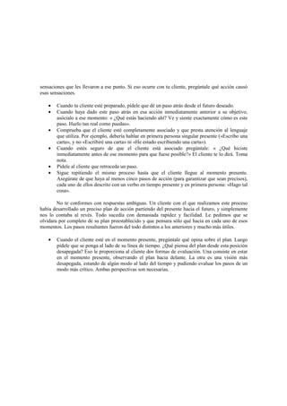 sensaciones que les llevaron a ese punto. Si eso ocurre con tu cliente, pregúntale qué acción causó
esas sensaciones.
• Cuando tu cliente esté preparado, pídele que dé un paso atrás desde el futuro deseado.
• Cuando haya dado este paso atrás en esa acción inmediatamente anterior a su objetivo,
asócialo a ese momento: « ¿Qué estás haciendo ahí? Ve y siente exactamente cómo es este
paso. Hazlo tan real como puedas».
• Comprueba que el cliente esté completamente asociado y que presta atención al lenguaje
que utiliza. Por ejemplo, debería hablar en primera persona singular presente («Escribo una
carta», y no «Escribiré una carta» ni «He estado escribiendo una carta»).
• Cuando estés seguro de que el cliente está asociado pregúntale: « ¿Qué hiciste
inmediatamente antes de ese momento para que fuese posible?» El cliente te lo dirá. Toma
nota.
• Pídele al cliente que retroceda un paso.
• Sigue repitiendo el mismo proceso hasta que el cliente llegue al momento presente.
Asegúrate de que haya al menos cinco pasos de acción (para garantizar que sean precisos),
cada uno de ellos descrito con un verbo en tiempo presente y en primera persona: «Hago tal
cosa».
No te conformes con respuestas ambiguas. Un cliente con el que realizamos este proceso
había desarrollado un preciso plan de acción partiendo del presente hacia el futuro, y simplemente
nos lo contaba al revés. Todo sucedía con demasiada rapidez y facilidad. Le pedimos que se
olvidara por completo de su plan preestablecido y que pensara sólo qué hacía en cada uno de esos
momentos. Los pasos resultantes fueron del todo distintos a los anteriores y mucho más útiles.
• Cuando el cliente esté en el momento presente, pregúntale qué opina sobre el plan. Luego
pídele que se ponga al lado de su línea de tiempo. ¿Qué piensa del plan desde esta posición
desapegada? Eso le proporciona al cliente dos formas de evaluación. Una consiste en estar
en el momento presente, observando el plan hacia delante. La otra es una visión más
desapegada, estando de algún modo al lado del tiempo y pudiendo evaluar los pasos de un
modo más crítico. Ambas perspectivas son necesarias.
 
