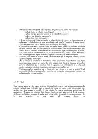 • Pídele al cliente que responda a las siguientes preguntas desde ambas perspectivas:
« ¿Qué sientes en relación con este plan? »
« ¿Hay algo que quisieras cambiar en el orden de los pasos? »
« ¿Crees que falta algo importante?»
« ¿Hay algún paso innecesario? »
• Pídele a tu cliente que, desde la posición al lado de la línea de tiempo, atribuya un tiempo a
cada paso. « ¿Cuándo debería estar completado cada paso?» Toma nota de estos plazos.
Comprueba que sean plazos realistas y no suposiciones del cliente.
• Cuando el cliente se sienta a gusto con los pasos y los plazos, pídele que vuelva al momento
presente y camine hacia su objetivo futuro, imaginando cada paso del camino a medida que
avanza. Utiliza tus notas para recordarle al cliente lo que haga falta sobre pasos y plazos.
Está explorando los pasos de nuevo, esta vez desde el presente y hacia el futuro. Asimismo,
esta forma de preparar el plan de acción fragmenta el objetivo en etapas manejables.
• El cliente tiene ahora un plan de acción. Dale una tarea que le ponga en camino y que le
ayude a cumplir el primer paso.
• ¡No te olvides de celebrarlo! A menudo no somos conscientes de que hemos dado algún
paso importante porque nos parece tan sólo un paso más hacia la siguiente tarea, algo
parecido al examen que te cualifica para el siguiente. Las celebraciones a lo largo del
camino motivan al cliente y le mantienen en contacto con su objetivo.
• Finalmente, ¿cómo garantizar que el cliente vive sus valores en el plan de acción? Si el
proceso ha sido hecho con cuidado y atención, los valores del cliente estarán presentes en
cada uno de los pasos de su plan.
Los dos viajes
En el plan de acción hay dos viajes paralelos. Uno es el viaje exterior: una serie de acciones que la
persona realizará, que cambiarán algo en su entorno y que los demás verán sin embargo, hay
también otro viaje paralelo e invisible: el viaje interior. Se trata de un viaje de sentimientos, de
aprendizaje y de desarrollo personal. Con algunos clientes, el viaje externo será el más evidente.
Definirán con facilidad los pasos de acción y tal vez no hablen demasiado de sus sentimientos y de
lo que aprenden en cada paso del proceso. Otros, en
 