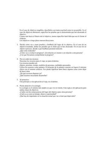 En el caso de objetivos tangibles, descríbelos con tanta exactitud como te sea posible. En el
caso de objetivos abstractos, especifica las pruebas que te demostrarán que has alcanzado el
objetivo.
Cuanto más hacia el futuro esté el objetivo, menos específico hará falta que sea el cliente al
respecto.
Los objetivos a largo plazo marcan direcciones.
3. Decide cómo vas a tener pruebas y feedback del logro de tu objetivo. En el caso de un
objetivo-resultado, define las pruebas que te dirán que lo has alcanzado. En el caso de un
objetivo-proceso, decide a qué feedback prestarás atención.
¿Qué estás midiendo?
¿Cómo vas a evaluar tu progreso? ¿En relación a ti mismo o en relación a otra persona?
¿Con qué frecuencia comprobarás tu progreso?
4. Pon en orden tus recursos
Necesitas los recursos para el viaje, no para el destino.
Los recursos pueden ser:
objetos, personas, tiempo, modelos de personas, cualidades personales.
Utiliza los recursos como palanca. El principio de la palanca consiste en lograr el máximo
efecto con el mínimo esfuerzo. Eso puede significar tanto hacer algunas cosas como dejar
de hacer otras.
¿De qué recursos dispones ya?
¿Qué recursos necesitarás desarrollar?
5. Sé proactivo.
Este principio es de aplicación al viaje, no al destino.
6. Presta atención a la ecología.
La ecología es el sistema más amplio en que vive el cliente. Esta regla es de aplicación para
ambas clases de objetivos.
¿Cuáles son las consecuencias del logro del objetivo para otras personas?
¿Cuál es su coste en tiempo, dinero y oportunidad?
¿Qué hay de importante en la situación actual que vas a tener que dejar atrás?
 
