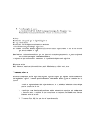 7. Formula un plan de acción.
El plan de acción divide el objetivo en pequeñas etapas. Es el mapa del viaje.
Para definir el plan de acción necesitas conocer los valores del cliente.
Valores
Los valores son aquello que es importante para ti.
No hay valores malos.
Los valores suelen expresarse en términos abstractos.
Todo objetivo está generado por algún valor.
No respetar los valores durante el proceso de consecución del objetivo final es uno de los factores
que pueden impedir su logro.
Descubre los valores fundamentales que han generado el objetivo preguntando: « ¿Qué te aportará
eso?», hasta que llegues al valor fundamental.
Asegúrate de que tu cliente viva sus valores en el proceso de logro de sus objetivos.
El plan de acción
Para diseñar el plan de acción, comienza a partir del objetivo y trabaja hacia atrás.
Tareas de refuerzo
Si deseas comprender, actúa. Aquí tienes algunas sugerencias para que explores las ideas expuestas
en el presente capítulo. También puedes utilizarlas como tareas para ti y para tu cliente si así lo
deseas.
1. Piensa en algún objetivo que hayas alcanzado en el pasado. Comprueba cómo encaja
con las siete reglas de oro.
2. Planifica tu vida, si es que aún no lo has hecho, anotando tus objetivos más importantes
a diez años vista. Asegúrate de que compongan un conjunto equilibrado, que abarque
distintas áreas de tu vida.
3. Piensa en algún objetivo que aún no hayas alcanzado.
 