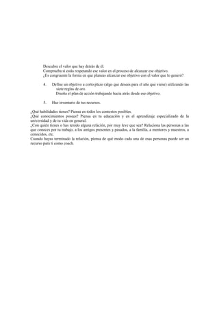 Descubre el valor que hay detrás de él.
Comprueba si estás respetando ese valor en el proceso de alcanzar ese objetivo.
¿Es congruente la forma en que planeas alcanzar ese objetivo con el valor que lo generó?
4. Define un objetivo a corto plazo (algo que desees para el año que viene) utilizando las
siete reglas de oro.
Diseña el plan de acción trabajando hacia atrás desde ese objetivo.
5. Haz inventario de tus recursos.
¿Qué habilidades tienes? Piensa en todos los contextos posibles.
¿Qué conocimientos posees? Piensa en tu educación y en el aprendizaje especializado de la
universidad y de tu vida en general.
¿Con quién tienes o has tenido alguna relación, por muy leve que sea? Relaciona las personas a las
que conoces por tu trabajo, a los amigos presentes y pasados, a la familia, a mentores y maestros, a
conocidos, etc.
Cuando hayas terminado la relación, piensa de qué modo cada una de esas personas puede ser un
recurso para ti como coach.
 