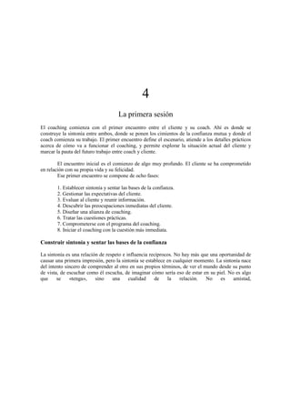 4
La primera sesión
El coaching comienza con el primer encuentro entre el cliente y su coach. Ahí es donde se
construye la sintonía entre ambos, donde se ponen los cimientos de la confianza mutua y donde el
coach comienza su trabajo. El primer encuentro define el escenario, atiende a los detalles prácticos
acerca de cómo va a funcionar el coaching, y permite explorar la situación actual del cliente y
marcar la pauta del futuro trabajo entre coach y cliente.
El encuentro inicial es el comienzo de algo muy profundo. El cliente se ha comprometido
en relación con su propia vida y su felicidad.
Ese primer encuentro se compone de ocho fases:
1. Establecer sintonía y sentar las bases de la confianza.
2. Gestionar las expectativas del cliente.
3. Evaluar al cliente y reunir información.
4. Descubrir las preocupaciones inmediatas del cliente.
5. Diseñar una alianza de coaching.
6. Tratar las cuestiones prácticas.
7. Comprometerse con el programa del coaching.
8. Iniciar el coaching con la cuestión más inmediata.
Construir sintonía y sentar las bases de la confianza
La sintonía es una relación de respeto e influencia recíprocos. No hay más que una oportunidad de
causar una primera impresión, pero la sintonía se establece en cualquier momento. La sintonía nace
del intento sincero de comprender al otro en sus propios términos, de ver el mundo desde su punto
de vista, de escuchar como él escucha, de imaginar cómo sería eso de estar en su piel. No es algo
que se «tenga», sino una cualidad de la relación. No es amistad,
 