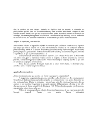 sino la voluntad de estar abierto. Sintonía no significa estar de acuerdo, al contrario, es
perfectamente posible tener una excelente sintonía y estar en fuerte desacuerdo. Tampoco es una
cualidad de todo o nada, sino que hay en ella diferentes grados. Cuando la sintonía se mantiene en
el tiempo, desemboca por lo general en confianza. La sintonía es algo natural y fácil de establecer
en muchos niveles. Lo realmente importante es no hacer nada que pueda interferir con ella.
Respeto de los valores y las creencias
Para construir sintonía es importante respetar las creencias y los valores del cliente. Eso no significa
que tengas que estar de acuerdo con él, sino sólo mantener la voluntad de ver los hechos desde su
punto de vista y entrar en la relación de coaching con curiosidad y disposición para modificar tu
propia perspectiva, pues de otro modo acabarías haciendo coaching únicamente con gente parecida
a ti y tratando de que se pareciesen aún más a ti.
Cada cliente es la personificación de sus creencias y sus valores. Puedes estar en desacuerdo
con ambas cosas, pero la esencia del respeto consiste en aceptar a tu cliente tal como es y como se
presenta. Tal vez no te guste lo que ha hecho, pero eso no te impide aceptar y respetar lo que hizo
en función de sus propias circunstancias.
Si no puedes aceptarlo de ningún modo, no lo tomes como cliente. Tú también tienes
derecho a tener y respetar tus propios límites.
Igualar el comportamiento
¿Cómo puedes demostrar que respetas a tu cliente y que quieres comprenderle?
A las personas les gustan otras personas parecidas a ellas. Si observas a dos personas que se
lleven bien, te darás cuenta de que tienden a igualar su postura corporal y sus gestos. Se sientan las
dos inclinadas hacia delante, o inclinadas las dos hacia atrás. En ocasiones la posición de sus
cuerpos es casi idéntica. Ninguna de las dos está copiando deliberadamente a la otra, es tan sólo
algo que sucede de forma natural. En la década de 1960 William Condon estudio este fenómeno,
que denominó microrritmos culturales.
Vídeos de personas con buena relación demuestran la existencia de una especie de danza de
lenguaje corporal. Cuando esos videos fueron visionados
 