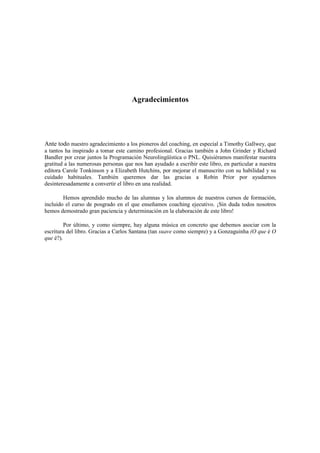 Agradecimientos
Ante todo nuestro agradecimiento a los pioneros del coaching, en especial a Timothy Gallwey, que
a tantos ha inspirado a tomar este camino profesional. Gracias también a John Grinder y Richard
Bandler por crear juntos la Programación Neurolingüística o PNL. Quisiéramos manifestar nuestra
gratitud a las numerosas personas que nos han ayudado a escribir este libro, en particular a nuestra
editora Carole Tonkinson y a Elizabeth Hutchins, por mejorar el manuscrito con su habilidad y su
cuidado habituales. También queremos dar las gracias a Robin Prior por ayudarnos
desinteresadamente a convertir el libro en una realidad.
Hemos aprendido mucho de las alumnas y los alumnos de nuestros cursos de formación,
incluido el curso de posgrado en el que enseñamos coaching ejecutivo. ¡Sin duda todos nosotros
hemos demostrado gran paciencia y determinación en la elaboración de este libro!
Por último, y como siempre, hay alguna música en concreto que debemos asociar con la
escritura del libro. Gracias a Carlos Santana (tan suave como siempre) y a Gonzaguinha (O que é O
que é?).
 