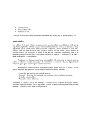 • Contacto visual.
• Velocidad del habla.
• Volumen de voz.
Si ves que la sesión no va bien, concéntrate menos en lo que dices y más en igualar cuerpo y voz.
Igualar palabras
Las palabras de la gente reflejan sus pensamientos y éstos reflejan su realidad, de modo que es
importante emplear las palabras exactas. Toma mentalmente buena nota de las palabras o frases
importantes que el cliente utiliza para sus valores y objetivos (incluso escríbelas si hace falta).
Observa cómo las enfatiza con un gesto o con un tono de voz más fuerte. Cuando empleas las
mismas palabras que tu cliente al hablar de los valores y objetivos importantes para él, le
demuestras que prestas atención a lo que piensa y a lo que le importa. Es lo que en PNL se conoce
como backtracking o recapitulación.
Parafrasear no demuestra que hayas comprendido. Al parafrasear te expresas con tus
palabras y reflejas tu realidad. Con un poco de suerte tal vez se parezca lo suficiente al pensamiento
del cliente, pero ¿para qué arriesgarse a perder la sintonía?
Al recapitular reformulas en sus propias palabras los puntos clave para el cliente e incluso
igualas sus gestos. Recapitular es útil en todas las etapas del coaching si deseas:
• Comprobar que tu cliente y tú estáis de acuerdo.
• Construir y demostrar sintonía dando pruebas de que estás escuchando realmente.
• Evitar los malentendidos.
• Aclarar los valores del cliente.
Recapitular es sencillo y eficaz. Sin embargo, y tal como sucede al igualar el lenguaje corporal,
muéstrate respetuoso e iguala sólo lo importante. Si llevas recapitulación demasiado lejos el cliente
pensará: « ¿Por qué el coach repite lo que yo digo?»
 
