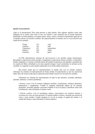 Igualar el pensamiento
¿Qué es el pensamiento? Para cada persona es algo distinto. Para algunas significa sobre todo
imágenes en su mente. Para otras es una voz interior o una sensación que no puede analizarse
demasiado. En otras palabras, en nuestra mente vemos, oímos y sentimos exactamente igual que en
el mundo externo con nuestros sentidos. Re-experimentamos el mundo, nos lo re-presentamos por
medio de los sentidos:
Visual (V) vista
Auditivo (A) oído
Cinestésico (C) sensaciones
Olfativo (O) olfato
Gustativo (G) gusto
En PNL denominamos sistemas de representación a los sentidos usados internamente.
Recordamos experiencias reales pasadas o imaginamos experiencias futuras, posibles o imposibles.
Puedes imaginarte a ti mismo corriendo detrás del autobús (experiencia real pasada) o paseando por
los canales de Marte enfundado en un traje espacial (imagen visual construida). Lo primero ya ha
sucedido. Lo segundo no, pero puedes representar en tu mente ambas situaciones.
Del mismo modo que no experimentamos el mundo sólo con un sentido, tampoco
utilizamos los sistemas de representación de forma aislada. El pensamiento es una rica mezcla de
todos ellos, del mismo modo que la experiencia del mundo externo lo es de todos los sentidos.
Utilizamos los sistemas de representación en todo lo que hacemos: recordar, planificar,
aprender, fantasear y resolver problemas.
• Sistema visual. Con él creamos imágenes mentales, visualizamos, soñamos despiertos,
fantaseamos e imaginamos. Cuando te imaginas admirando alguno de tus paisajes
preferidos, recuerdas aquellas vacaciones tendido al sol en la playa o planificas cómo será
tu habitación, estás utilizando el sistema visual.
• Sistema auditivo. Con él recordamos música, conversamos con nosotros mismos y
evocamos las voces de otras personas. El sistema auditivo incluye a menudo una mezcla de
voces y otros sonidos. Cuando imaginas la voz de un amigo, el rugido del océano o el
sonido del silencio, estás utilizando el sistema auditivo.
 