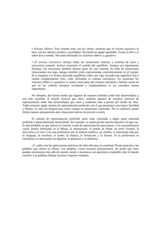 • Sistema olfativo. Este sistema trata con los olores, mientras que el sistema gustativo lo
hace con los sabores creados y recordados. Recuerda un ágape agradable. Evoca el olor y el
sabor de la comida. Ahí estás utilizando los sistemas olfativo y gustativo.
• El sistema cinestésico incluye todas las sensaciones internas y externas de tacto y
conciencia corporal. Incluye asimismo el sentido del equilibrio. Aunque son ligeramente
distintas, las emociones también forman parte de este sistema. Se trata de sensaciones
relacionadas con algo, aunque también estén representadas cinestésicamente en el cuerpo.
Si te imaginas a ti mismo haciendo equilibrios sobre una viga, tocando una superficie lisa o
siendo completamente feliz, estás utilizando tu sistema cinestésico. En ocasiones los
sistemas olfativo y gustativo se tratan como parte del sistema cinestésico, habida cuenta de
que en las culturas europeas occidental y estadounidense se les considera menos
importantes.
No obstante, del mismo modo que algunos de nuestros sentidos están más desarrollados y
son más sensibles al mundo exterior que otros, también algunos de nuestros sistemas de
representación están más desarrollados que otros y tendemos más a pensar por medio de ellos.
Todos tenemos algún sistema de representación preferido con el que pensamos con mayor facilidad
y fluidez, lo cual nos proporciona cierta ventaja en situaciones conocidas. Por el contrario, puede
limitar nuestro pensamiento ante situaciones nuevas de presión o estrés.
El sistema de representación preferido suele estar vinculado a algún canal sensorial
preferido o particularmente desarrollado. Por ejemplo, si sueles prestar mucha atención a lo que ves,
lo más probable es que utilices el sistema visual de representación para pensar. Con esa preferencia
visual estarás interesado en el dibujo, el interiorismo, el diseño de moda, las artes visuales, la
televisión y el cine. Con una preferencia por el sistema auditivo, en cambio, te interesarás más por
el lenguaje, la escritura, el teatro, la música, la formación y la lectura. Si tu preferencia es
cinestésica, te interesarán los deportes, la gimnasia y el atletismo.
¿Y cuáles son las aplicaciones prácticas de todo ello para el coaching? Presta atención a las
palabras que utiliza tu cliente. Las palabras visten nuestros pensamientos, de modo que éstos
puedan aventurarse más allá de nuestra mente y mostrarse con apariencia respetable ante el mundo
exterior. Las palabras delatan nuestros orígenes mentales.
 