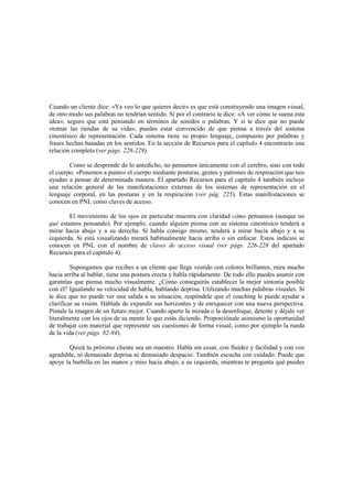 Cuando un cliente dice: «Ya veo lo que quieres decir» es que está construyendo una imagen visual,
de otro modo sus palabras no tendrían sentido. Si por el contrario te dice: «A ver cómo te suena esta
idea», seguro que está pensando en términos de sonidos o palabras. Y si te dice que no puede
«tomar las riendas de su vida», puedes estar convencido de que piensa a través del sistema
cinestésico de representación. Cada sistema tiene su propio lenguaje, compuesto por palabras y
frases hechas basadas en los sentidos. En la sección de Recursos para el capítulo 4 encontrarás una
relación completa (ver págs. 228-229).
Como se desprende de lo antedicho, no pensamos únicamente con el cerebro, sino con todo
el cuerpo. «Ponemos a punto» el cuerpo mediante posturas, gestos y patrones de respiración que nos
ayudan a pensar de determinada manera. El apartado Recursos para el capítulo 4 también incluye
una relación general de las manifestaciones externas de los sistemas de representación en el
lenguaje corporal, en las posturas y en la respiración (ver pág. 225). Estas manifestaciones se
conocen en PNL como claves de acceso.
El movimiento de los ojos en particular muestra con claridad cómo pensamos (aunque no
qué estamos pensando). Por ejemplo, cuando alguien piensa con su sistema cinestésico tenderá a
mirar hacia abajo y a su derecha. Si habla consigo mismo, tenderá a mirar hacia abajo y a su
izquierda. Si está visualizando mirará habitualmente hacia arriba o sin enfocar. Estos indicios se
conocen en PNL con el nombre de claves de acceso visual (ver págs. 226-228 del apartado
Recursos para el capítulo 4).
Supongamos que recibes a un cliente que llega vestido con colores brillantes, mira mucho
hacia arriba al hablar, tiene una postura erecta y habla rápidamente. De todo ello puedes asumir con
garantías que piensa mucho visualmente. ¿Cómo conseguirás establecer la mejor sintonía posible
con él? Igualando su velocidad de habla, hablando deprisa. Utilizando muchas palabras visuales. Si
te dice que no puede ver una salida a su situación, respóndele que el coaching le puede ayudar a
clarificar su visión. Háblale de expandir sus horizontes y de enriquecer con una nueva perspectiva.
Píntale la imagen de un futuro mejor. Cuando aparte la mirada o la desenfoque, detente y déjale ver
literalmente con los ojos de su mente lo que estás diciendo. Proporciónale asimismo la oportunidad
de trabajar con material que represente sus cuestiones de forma visual, como por ejemplo la rueda
de la vida (ver págs. 82-84).
Quizá tu próximo cliente sea un maestro. Habla sin cesar, con fluidez y facilidad y con voz
agradable, ni demasiado deprisa ni demasiado despacio. También escucha con cuidado. Puede que
apoye la barbilla en las manos y mire hacia abajo, a su izquierda, mientras te pregunta qué puedes
 