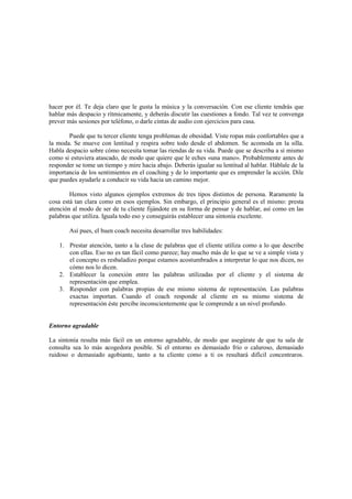hacer por él. Te deja claro que le gusta la música y la conversación. Con ese cliente tendrás que
hablar más despacio y rítmicamente, y deberás discutir las cuestiones a fondo. Tal vez te convenga
prever más sesiones por teléfono, o darle cintas de audio con ejercicios para casa.
Puede que tu tercer cliente tenga problemas de obesidad. Viste ropas más confortables que a
la moda. Se mueve con lentitud y respira sobre todo desde el abdomen. Se acomoda en la silla.
Habla despacio sobre cómo necesita tomar las riendas de su vida. Puede que se describa a sí mismo
como si estuviera atascado, de modo que quiere que le eches «una mano». Probablemente antes de
responder se tome un tiempo y mire hacia abajo. Deberás igualar su lentitud al hablar. Háblale de la
importancia de los sentimientos en el coaching y de lo importante que es emprender la acción. Dile
que puedes ayudarle a conducir su vida hacia un camino mejor.
Hemos visto algunos ejemplos extremos de tres tipos distintos de persona. Raramente la
cosa está tan clara como en esos ejemplos. Sin embargo, el principio general es el mismo: presta
atención al modo de ser de tu cliente fijándote en su forma de pensar y de hablar, así como en las
palabras que utiliza. Iguala todo eso y conseguirás establecer una sintonía excelente.
Así pues, el buen coach necesita desarrollar tres habilidades:
1. Prestar atención, tanto a la clase de palabras que el cliente utiliza como a lo que describe
con ellas. Eso no es tan fácil como parece; hay mucho más de lo que se ve a simple vista y
el concepto es resbaladizo porque estamos acostumbrados a interpretar lo que nos dicen, no
cómo nos lo dicen.
2. Establecer la conexión entre las palabras utilizadas por el cliente y el sistema de
representación que emplea.
3. Responder con palabras propias de ese mismo sistema de representación. Las palabras
exactas importan. Cuando el coach responde al cliente en su mismo sistema de
representación éste percibe inconscientemente que le comprende a un nivel profundo.
Entorno agradable
La sintonía resulta más fácil en un entorno agradable, de modo que asegúrate de que tu sala de
consulta sea lo más acogedora posible. Si el entorno es demasiado frío o caluroso, demasiado
ruidoso o demasiado agobiante, tanto a tu cliente como a ti os resultará difícil concentraros.
 