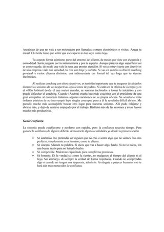 Asegúrate de que no vais a ser molestados por llamadas, correos electrónicos o visitas. Apaga tu
móvil. El cliente tiene que sentir que ese espacio es tan suyo como tuyo.
Tu aspecto forma asimismo parte del entorno del cliente, de modo que viste con elegancia y
comodidad. Serás juzgado por tu indumentaria y por tu aspecto. Aunque parezca algo superficial así
es como sucede, de modo que vale la pena que prestes atención. Si vas a entrevistarte con directivos
de una empresa viste con seriedad, tal vez con traje y corbata. Si vas en cambio a ofrecer coaching
personal a varios clientes distintos, una indumentaria tan formal tal vez haga que se sientan
incómodos.
Al realizar coaching con altos ejecutivos, es también importante que te asegures de alejarlos
durante las sesiones de sus respectivas «posiciones de poder». Si están en la oficina de siempre y en
el sillón habitual desde el que suelen mandar, se sentirán inclinados a tomar la iniciativa y eso
puede dificultar el coaching. Cuando (Andrea) estaba haciendo coaching con el presidente de una
gran compañía, al comienzo tratamos algunas cuestiones de su propia oficina. Su secretaria tenía
órdenes estrictas de no interrumpir bajo ningún concepto, pero a él le resultaba difícil abrirse. Me
pareció mucho más aconsejable buscar otro lugar para nuestras sesiones. Allí pudo relajarse y
abrirse más, y dejó de sentirse empujado por el trabajo. Disfrutó más de las sesiones y éstas fueron
mucho más productivas.
Ganar confianza
La sintonía puede establecerse y perderse con rapidez, pero la confianza necesita tiempo. Para
ganarte la confianza de alguien deberás demostrarle algunas cualidades ya desde la primera sesión.
• Sé auténtico. No pretendas ser alguien que no eres o sentir algo que no sientes. No eres
perfecto, simplemente eres humano, como tu cliente.
• Sé sincero. Mantén tu palabra. Si dices que vas a hacer algo, hazlo. Si no lo haces, ten
una buena razón para no haberlo hecho.
• Sé competente. Muéstrate capacitado para cumplir tus promesas.
• Sé honesto. Di la verdad tal como la sientes, no malgastes el tiempo del cliente ni el
tuyo. Sin embargo, di siempre la verdad de forma respetuosa. Cuando no comprendas
algo o cuando no tengas una respuesta, admítelo. Arriésgate a parecer humano, eso te
hará aún más merecedor de confianza.
 