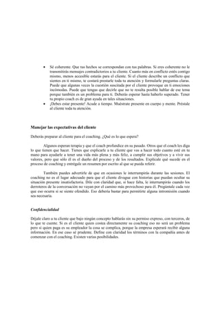 • Sé coherente. Que tus hechos se correspondan con tus palabras. Si eres coherente no le
transmitirás mensajes contradictorios a tu cliente. Cuanto más en conflicto estés contigo
mismo, menos accesible estarás para el cliente. Si el cliente describe un conflicto que
sientes en ti mismo, te costará prestarle toda tu atención y formularle preguntas claras.
Puede que algunas veces la cuestión suscitada por el cliente provoque en ti emociones
incómodas. Puede que tengas que decirle que no te resulta posible hablar de ese tema
porque también es un problema para ti. Deberás esperar hasta haberlo superado. Tener
tu propio coach es de gran ayuda en tales situaciones.
• ¡Debes estar presente! Acude a tiempo. Muéstrate presente en cuerpo y mente. Préstale
al cliente toda tu atención.
Manejar las expectativas del cliente
Deberás preparar al cliente para el coaching. ¿Qué es lo que espera?
Algunos esperan terapia y que el coach profundice en su pasado. Otros que el coach les diga
lo que tienen que hacer. Tienes que explicarle a tu cliente que vas a hacer todo cuanto esté en tu
mano para ayudarle a tener una vida más plena y más feliz, a cumplir sus objetivos y a vivir sus
valores, pero que sólo él es el dueño del proceso y de los resultados. Explícale qué sucede en el
proceso de coaching y entrégale un resumen por escrito al que se pueda referir.
También puedes advertirle de que en ocasiones le interrumpirás durante las sesiones. El
coaching no es el lugar adecuado para que el cliente divague con historias que puedan ocultar su
situación presente insatisfactoria. Dile con claridad que, si hace falta, le interrumpirás cuando los
derroteros de la conversación no vayan por el camino más provechoso para él. Pregúntale cada vez
que eso ocurra si se siente ofendido. Eso debería bastar para permitirte alguna intromisión cuando
sea necesaria.
Confidencialidad
Déjale claro a tu cliente que bajo ningún concepto hablarás sin su permiso expreso, con terceros, de
lo que te cuente. Si es el cliente quien costea directamente su coaching eso no será un problema
pero si quien paga es su empleador la cosa se complica, porque la empresa esperará recibir alguna
información. En ese caso sé prudente. Define con claridad los términos con la compañía antes de
comenzar con el coaching. Existen varias posibilidades.
 