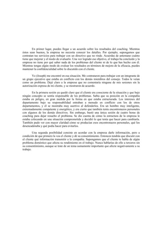 En primer lugar, puedes llegar a un acuerdo sobre los resultados del coaching. Mientras
éstos sean buenos, la empresa no necesita conocer los detalles. Por ejemplo, supongamos que
contratan tus servicios para trabajar con un directivo que no rinde. Acuerdas de antemano cuánto
tiene que mejorar y el modo de evaluarlo. Una vez logrado ese objetivo, el trabajo ha concluido y la
empresa no tiene por qué saber nada de los problemas del cliente ni de lo que has hecho con él.
Mientras tengas algún modo de evaluar los resultados en términos de mejora de la eficacia, puedes
mantener la confidencialidad sobre lo discutido con el cliente.
Yo (Joseph) me encontré en esa situación. Me contrataron para trabajar con un integrante de
un grupo ejecutivo que estaba en conflicto con los demás miembros del consejo. Todos le veían
como un problema. Dejé claro a la empresa que no comentaría ninguna de mis sesiones sin la
autorización expresa de mi cliente, y se mostraron de acuerdo.
En la primera sesión ya quedó claro que el cliente era consciente de la situación y que bajo
ningún concepto se sentía responsable de los problemas. Sabía que su posición en la compañía
estaba en peligro, en gran medida por la forma en que estaba estructurada. Los intereses del
departamento bajo su responsabilidad entraban a menudo en conflicto con los de otros
departamentos, y él se mostraba muy asertivo al defenderlos. Era un hombre muy inteligente,
extremadamente competente y energético, y era cierto que también tenía encontronazos personales
con algunos de los demás directivos. Sin embargo, bastó una única sesión de cuatro horas de
coaching para dejar resuelto el problema. Se dio cuenta de cómo la estructura de la empresa le
estaba colocando en una situación comprometida y decidió lo que tenía que hacer para cambiarla.
También pudo ver con mayor claridad cómo se producían esos encontronazos personales, qué los
desencadenaba y qué podía hacer para evitarlos.
Una segunda posibilidad consiste en acordar con la empresa darle información, pero a
condición de que primero la vea el cliente y dé su consentimiento. Entonces tendrás que discutir con
el cliente qué información transmitir a la compañía. Supongamos que el cliente te habla de algún
problema doméstico que afecta su rendimiento en el trabajo. Nunca hablarías de ello a terceros sin
su consentimiento, aunque se trate de un tema sumamente importante que afecte negativamente a su
trabajo.
 