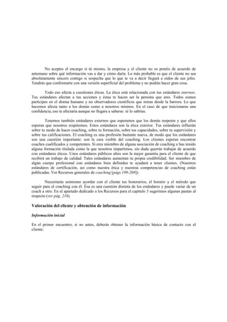 No aceptes el encargo si tú mismo, la empresa y el cliente no os ponéis de acuerdo de
antemano sobre qué información vas a dar y cómo darla. Lo más probable es que el cliente no sea
absolutamente sincero contigo si sospecha que lo que te va a decir llegará a oídos de sus jefes.
Tendrás que conformarte con una versión superficial del problema y no podrás hacer gran cosa.
Todo eso afecta a cuestiones éticas. La ética está relacionada con tus estándares internos.
Tus estándares afectan a tus acciones y éstas te hacen ser la persona que eres. Todos somos
partícipes en el drama humano y no observadores científicos que miran desde la barrera. Lo que
hacemos afecta tanto a los demás como a nosotros mismos. En el caso de que traicionaras una
confidencia, eso te afectaría aunque no llegara a saberse: tú lo sabrías.
Tenemos también estándares externos que esperamos que los demás respeten y que ellos
esperan que nosotros respetemos. Estos estándares son la ética exterior. Tus estándares influirán
sobre tu modo de hacer coaching, sobre tu formación, sobre tus capacidades, sobre tu supervisión y
sobre tus calificaciones. El coaching es una profesión bastante nueva, de modo que los estándares
son una cuestión importante: son la cara visible del coaching. Los clientes esperan encontrar
coaches cualificados y competentes. Si eres miembro de alguna asociación de coaching o has tenido
alguna formación titulada como la que nosotros impartimos, sin duda querrás trabajar de acuerdo
con estándares éticos. Unos estándares públicos altos son la mejor garantía para el cliente de que
recibirá un trabajo de calidad. Tales estándares aumentan tu propia credibilidad. Ser miembro de
algún cuerpo profesional con estándares bien definidos te ayudará a tener clientes. (Nuestros
estándares de certificación, así como nuestra ética y nuestras competencias de coaching están
publicadas. Ver Recursos generales de coaching [págs.199-208]).
Necesitarás asimismo acordar con el cliente tus honorarios, el horario y el método que
seguir para el coaching con él. Ésa es una cuestión distinta de los estándares y puede variar de un
coach a otro. En el apartado dedicado a los Recursos para el capítulo 3 sugerimos algunas pautas al
respecto (ver pág. 216).
Valoración del cliente y obtención de información
Información inicial
En el primer encuentro, si no antes, deberás obtener la información básica de contacto con el
cliente:
 